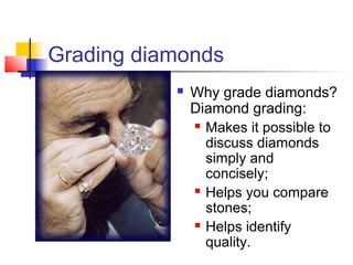 Grading diamonds
 Why grade diamonds?
Diamond grading:
 Makes it possible to
discuss diamonds
simply and
concisely;
 Helps you compare
stones;
 Helps identify
quality.
 