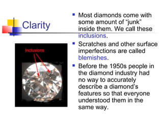 Clarity
 Most diamonds come with
some amount of “junk”
inside them. We call these
inclusions.
 Scratches and other surface
imperfections are called
blemishes.
 Before the 1950s people in
the diamond industry had
no way to accurately
describe a diamond’s
features so that everyone
understood them in the
same way.
 