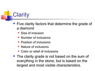 Clarity
 Five clarity factors that determine the grade of
a diamond
 Size of inclusion
 Number of inclusions
 Position of inclusions
 Nature of inclusions
 Color or relief of inclusions
 The clarity grade is not based on the sum of
everything in the stone, but is based on the
largest and most visible characteristics.
 