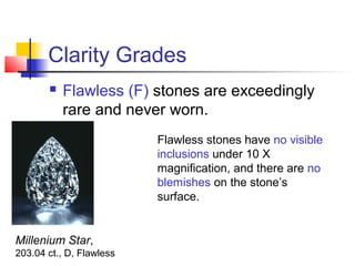 Clarity Grades
 Flawless (F) stones are exceedingly
rare and never worn.
Millenium Star,
203.04 ct., D, Flawless
Flawless stones have no visible
inclusions under 10 X
magnification, and there are no
blemishes on the stone’s
surface.
 