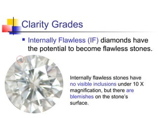 Clarity Grades
 Internally Flawless (IF) diamonds have
the potential to become flawless stones.
Internally flawless stones have
no visible inclusions under 10 X
magnification, but there are
blemishes on the stone’s
surface.
 