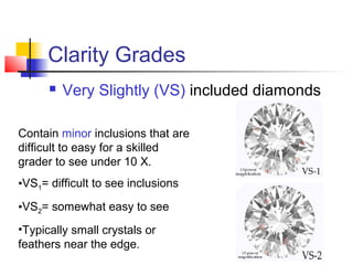 Clarity Grades
 Very Slightly (VS) included diamonds
Contain minor inclusions that are
difficult to easy for a skilled
grader to see under 10 X.
•VS1= difficult to see inclusions
•VS2= somewhat easy to see
•Typically small crystals or
feathers near the edge.
 