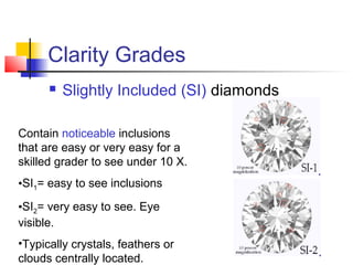 Clarity Grades
 Slightly Included (SI) diamonds
Contain noticeable inclusions
that are easy or very easy for a
skilled grader to see under 10 X.
•SI1= easy to see inclusions
•SI2= very easy to see. Eye
visible.
•Typically crystals, feathers or
clouds centrally located.
 