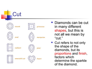 Cut
 Diamonds can be cut
in many different
shapes, but this is
not all we mean by
“cut.”
 Cut refers to not only
the shape of the
diamonds, but its
proportions and finish,
factors which
determine the sparkle
of the diamond.
 