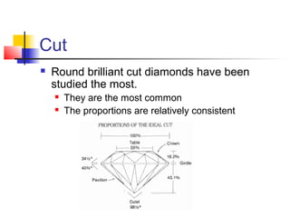 Cut
 Round brilliant cut diamonds have been
studied the most.
 They are the most common
 The proportions are relatively consistent
 