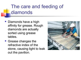 The care and feeding of
diamonds
 Diamonds have a high
affinity for grease. Rough
diamonds are actually
sorted using grease
tables.
 Grease changes the
refractive index of the
stone, causing light to leak
out the pavilion.
 