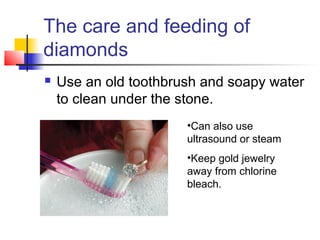 The care and feeding of
diamonds
 Use an old toothbrush and soapy water
to clean under the stone.
•Can also use
ultrasound or steam
•Keep gold jewelry
away from chlorine
bleach.
 