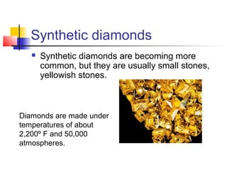 Synthetic diamonds
 Synthetic diamonds are becoming more
common, but they are usually small stones,
yellowish stones.
Diamonds are made under
temperatures of about
2,200º F and 50,000
atmospheres.
 