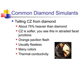 Common Diamond Simulants
 Telling CZ from diamond
 About 75% heavier than diamond
 CZ is softer, you see this in abraded facet
junctions
 Orange pavilion flash
 Usually flawless
 Many colors
 Thermal conductivity
 