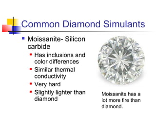 Common Diamond Simulants
 Moissanite- Silicon
carbide
 Has inclusions and
color differences
 Similar thermal
conductivity
 Very hard
 Slightly lighter than
diamond
Moissanite has a
lot more fire than
diamond.
 