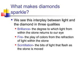 What makes diamonds
sparkle?
 We see this interplay between light and
the diamond in three qualities
 Brilliance- the degree to which light from
within the stone returns to our eye
 Fire- the play of colors from the refraction
of light within the stone
 Scintillation- the bits of light that flash as
the stone is moved
 