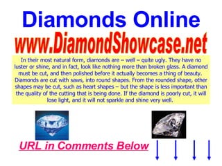 Diamonds Online www.DiamondShowcase.net In their most natural form, diamonds are – well – quite ugly. They have no luster or shine, and in fact, look like nothing more than broken glass. A diamond must be cut, and then polished before it actually becomes a thing of beauty.  Diamonds are cut with saws, into round shapes. From the rounded shape, other shapes may be cut, such as heart shapes – but the shape is less important than the quality of the cutting that is being done. If the diamond is poorly cut, it will lose light, and it will not sparkle and shine very well.   URL in Comments Below 