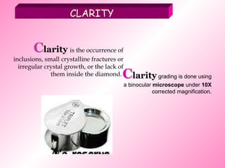 C larity  is the occurrence of inclusions, small crystalline fractures   or irregular crystal growth, or the lack of them inside the diamond.  C larity  grading is done using a binocular  microscope  under  10X  corrected magnification. CLARITY 