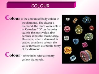 COLOUR C olour  is the amount of body colour in the diamond. The clearer a diamond, the more value able it is. Colorless “D” on the color scale is the most value able because it has the most clarity. However, when a diamond is graded as a fancy colour, the value increases due to the rarity of the diamond. C olour  – sometimes refer as canary yellow diamonds.  