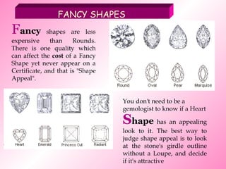 F ancy   shapes are less expensive than Rounds. There is one quality which can affect the  cost  of a Fancy Shape yet never appear on a Certificate, and that is "Shape Appeal".   FANCY SHAPES S hape  has an appealing look to it. The best way to judge shape appeal is to look at the stone's girdle outline without a Loupe, and decide if it's attractive You don't need to be a gemologist to know if a Heart 