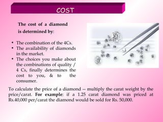 COST The combination of the 4Cs.  The availability of diamonds in the market.  The choices you make about the combinations of quality / 4 Cs, finally determines the cost to you, & to  the consumer.  To calculate the price of a diamond -- multiply the carat weight by the price/carat.  For example : if a 1.25 carat diamond was priced at Rs.40,000 per/carat the diamond would be sold for Rs. 50,000.   The cost of a diamond is determined by :   