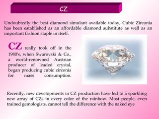 CZ Undoubtedly the best diamond simulant available today, Cubic Zirconia has been established as an affordable diamond substitute as well as an important fashion staple in itself. CZ  really took off in the 1980's, when Swarovski & Co., a world-renowned Austrian producer of leaded crystal, began producing cubic zirconia for mass consumption. Recently, new developments in CZ production have led to a sparkling new array of CZs in every color of the rainbow. Most people, even trained gemologists, cannot tell the difference with the naked eye   
