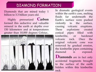 Diamonds that are mined today 1 billion to 3.3 billion years old. Highly pressurized  C arbon  formed this seductive and valuable mineral in the earth at depths over 150 kilometers and at temperatures greater than 10,000 degrees Celsius.. In dramatic geological events within the earth's core, melting fluids far underneath the Earth’s surface were pushed violently to the surface, causing volcanic eruptions. These explosions created conical pipes filled with kimberlite, or hardened volcanic rock. Once the original volcanic cone was removed by gradual erosion, the kimberlite pipes containing diamond is exposed.  D iamonds  are in fact only accidental fragments brought to the surface of the earth hidden within this kimberlite rock DIAMOND FORMATION 