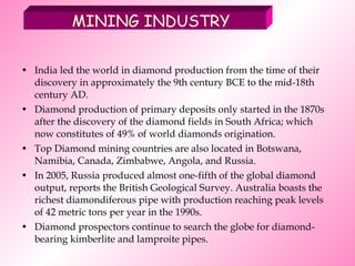 India led the world in diamond production from the time of their discovery in approximately the 9th century BCE to the mid-18th century AD. Diamond production of primary deposits only started in the 1870s after the discovery of the diamond fields in South Africa; which now constitutes of 49% of world diamonds origination. Top Diamond mining countries are also located in Botswana, Namibia, Canada, Zimbabwe, Angola, and Russia. In 2005, Russia produced almost one-fifth of the global diamond output, reports the British Geological Survey. Australia boasts the richest diamondiferous pipe with production reaching peak levels of 42 metric tons per year in the 1990s. Diamond prospectors continue to search the globe for diamond-bearing kimberlite and lamproite pipes. MINING INDUSTRY 