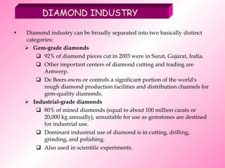 Diamond industry can be broadly separated into two basically distinct categories:  Gem-grade diamonds 92% of diamond pieces cut in 2003 were in Surat, Gujarat, India. Other important centers of diamond cutting and trading are Antwerp.  De Beers owns or controls a significant portion of the world's rough diamond production facilities and distribution channels for gem-quality diamonds.  Industrial-grade diamonds 80% of mined diamonds (equal to about 100 million carats or 20,000 kg annually), unsuitable for use as gemstones are destined for industrial use. Dominant industrial use of diamond is in cutting, drilling, grinding, and polishing. Also used in scientific experiments. DIAMOND INDUSTRY 