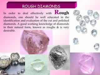 In order to deal effectively with  R ough  diamonds, one should be well educated in the identification and evaluation of the cut and polished diamonds. A good working knowledge of diamonds in their natural form, known as roughs & is very desirable.  ROUGH DIAMONDS 