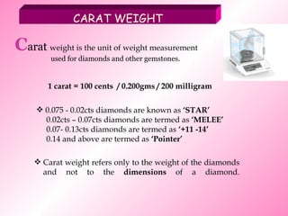 Carat weight refers only to the weight of the diamonds and not to the  dimensions  of a diamond. CARAT WEIGHT C arat  weight is the unit of weight measurement   used for diamonds and other gemstones. 1 carat = 100 cents  / 0.200gms / 200 milligram 0.075 - 0.02cts diamonds are known as  ‘STAR’ 0.02cts – 0.07cts diamonds are termed as  ‘MELEE’ 0.07- 0.13cts diamonds are termed as  ‘+11 -14’ 0.14 and above are termed as  ‘Pointer’ 