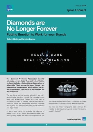1
October 2016
The Diamond Producers Association recently
released a new set of ads. They reintroduce the idea
of diamonds to the relationships and aspirations of
Millennials. This is a group for whom “forever” is a
meaningless concept along with tradition, eternity
and commitment. Their focus is the journey, not
the destination.
The new theme is about honesty, authenticity and truth,
separating the fake from the real. The campaign moves
away from “A Diamond is Forever” which was used by
De Beers from 1947, to the new, “Real is Rare. Real is a
Diamond” theme. It is a thoroughly emotional campaign
at every level and leverages storytelling in both traditional
and digital media.
In some ways diamonds symbolise the dilemma of
leading products and brands with regard to Millennials.
Although very familiar with them, the proposition is that
younger generations have different motivations and brand
relationships and campaigns must adapt accordingly.
So, how can brand campaigns today leverage the
interplay of attention, memory and emotion to influence
people’s choices?
Diamonds are
No Longer Forever
Putting Emotion to Work for your Brands
Gailynn Nicks and Yannick Carriou
 