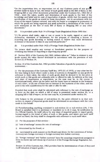 108
"On the importation into, or exportation out of, any Customs ports of any goo*,
whether liable to duty or not, the owner of such goods shall in the Bill of Entry or the
Shipping Bill or any other documents prescribed under the Customs Act, 1962 (52 of
1962) , state the value, quality and description of such goods to the best of his
knowledge and belief and in case of exportation of goods, certify that the quality and
specification of the goods as stated in those documents, are in accordance with the
terms of the export contract entered into with the buyer or consignee in pursuance of
which the goods are being exported and shall subscribe a declaration of the truth of
such statement at the foot of such Bill of Entry or Shipping Bill or any other
documents."
(D) It is provided under Rule 14 of Foreign Trade (Regulation) Rules 1993 that:
"(1) No person shall make, sign or use or cause to be made, signed or used any
declaration, statement of documents, for the purpose of obtaining a license or
importing any goods knowing or having reason to believe that such declaration
statement or document is false in any material particular."
(El It is provided under Rule 14(2) of Foreign Trade (Regulation) Rules that :
"No person shall employ any corrupt or fraudulent practice for the purpose of
obtaining any license or importing or exporting any goods".
(F1 Section 2(41) of the Customs Act,1962, defines value as " Value in relation to any
goods means the value thereof determine in accordance with the provision of sub
section (1) of Section 14;
Section 14 of the Customs Act, 1962 provides Valuation of goods for purposes of
assessment. -
(11 For the purposes of the Customs Tariff Act, 1975 (51 of 1975), or any other law for
the time being in force where under a duty of customs is chargeable on any goods by
reference to their value, the value of such goods shall be deemed to be the price at
which such or like goods are ordinarily sold, or offered for sale, for delivery at the time
and place of importation or exportation, as the case may be, in the course of
international trade, where (a) the seller and the buyer have no interest in the business
of each other ; or (b) one of them has no interest in the business of the other, and the
price is the sole consideration for the sale or offer for sale :
Provided that such price shall be calculated with reference to the rate of exchange as
in force on the date on which a bill of entry is presented under section 46, or a
shipping bill or bill of export, as the case may be, is presented under section 50;
(1A) Subject to the provisions of sub-section (1), the price referred to in that sub-
section in respect of imported goods shall be determined in accordance with the rules
made in this behalf.
(2) Notwithstanding anything contained in sub-section (1) or sub-section (1A), if the
Board is satisfied that it is necessary or expedient so to do it may, by notification in
the Official Gazette, fix tariff values for any class of imported goods or export goods,
having regard to the trend of value of such or like goods, and where any such tariff
values are fixed, the duty shall be chargeable with reference to such tariff value,
(;..) For the purposes of this section -
(a) "rate of exchange" means the rate of exchange -
determined by the Board, or
(it) ascertained in such manner as the Board may direct, for the conversion of Indian
currency into foreign currency or foreign currency into Indian currency;
(b) "foreign currency" and "Indian currency" have the meanings respectively assigned to
theni in clause (m) and clause (q) of section 2 of the Foreign Exchange Regulation Act,
1999.
Section 16 of the Customs Act, 1962 provides Date for determination of rate of duty and
tariff valuation of export goods. -
 