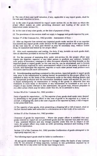 109
(i) The rate of duty and tariff valuation, if any, applicable to any export goods, shall be
the rate and valuation in force, -
(a) in the case of goods entered for export under section 50, on the date on which the
proper officer makes an order permitting clearance and loading of the goods for
exportation under section 51;
(b) in the case of any other goods, on the date of payment of duty.
(2) The provisions of this section shall not apply to baggage and goods exported by post.
Section 17 of the Customs Act, 1962 provides Assessment of duty. -
(1) After an importer has entered any imported goods under section 46 or an exporter
has entered any export goods under section 50 the imported goods or the export goods,
as the case may be, or such part thereof as may be necessary may, without undue
delay, be examined and tested by the proper officer.
(2) After such examination and testing, the duty, if any, leviable on such goods shall,
save as otherwise provided in section 85, be assessed.
(3) For the purpose of assessing duty under sub-section (2), the proper officer may
require the importer, exporter or any other person to produce any contract, broker's
note, policy of insurance, catalogue or other document whereby the duty leviable on the
imported goods or export goods, as the case may be, can be ascertained, and to furnish
any information required for such ascertainment which it is in his power to produce or
furnish, and thereupon the importer, exporter or such other person shall produce such
document and furnish such information.
(4) Notwithstanding anything contained in this section, imported goods or export goods
may, prior to the examination or testing thereof, be permitted by the proper officer to be
assessed to duty on the basis of the statements made in the entry relating thereto and
the documents produced and the information furnished under sub-section (3); but if it
is found subsequently on examination or testing of the goods or otherwise that any
statement in such entry or document or any information so furnished is not true in
respect of any matter relevant to the assessment, the goods may, without prejudice to
any other action which may be taken under this Act, be re-assessed to duty.
Section 50 of the Customs Act, 1962 provides :-
Entry of goods for exportation. - (I) The exporter of any goods shall make entry thereof
by presenting to the proper officer in the case of goods to be exported in a vessel or
aircraft, a shipping bill, and in the case of goods to be exported by land, a bill of export
)n the prescribed form.
2) The exporter of any goods, while presenting a shipping bill or bill of export, shall at
the foot thereof make and subscribe to a declaration as to the truth of its contents.
section 51 of the Customs Act, 1962 provides:-
Clearance of goods for exportation. - Where the proper officer is satisfied that any
goods entered for export are not prohibited goods and the exporter has paid the duty,
if any, assessed thereon and any charges payable under this Act in respect of the
Name, the proper officer may make an order permitting clearance and loading of the
goods for exportation.
Section 113 of the Customs Act, 1962 provides Confiscation of goods attempted to be
.mproperly exported, etc. -
The following export goods shall be liable to confiscation :-
(d) any goods attempted to be exported or brought within the limits of any customs
area for the purpose of being exported, contrary to any prohibition imposed by or
under this Act or any other law for the time being in force;
•
 