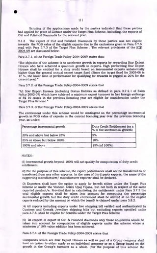 Percentage incremental growth Duty Credit Entitlement (as a
°A) of the incremental growth)
20% and above but below 25%
25% or above but below 100%
5%
10%
15% (of 100%)
100% and above
111
Scrutiny of the applications made by the parties indicated that these parties
had applied for grant of Licence under the Target Plus Scheme, including, the exports of
Cut and Polished Diamonds for the relevant year.
9.] .3 The export of Cut and Polished Diamonds by these parties was not eligible
towards the FOB value of the eligible exports due to the exclusions given in Para 3.7.5
read with Para 3.7.3 of the Target Plus Scheme . The relevant provisions of the FTP
2004-09 are discussed below:
Para 3.7.1. of the Foreign Trade Policy-2004-2009 states that:
"The objective of the scheme is to accelerate growth in exports by rewarding Star Export
Houses who have achieved a quantum growth in exports. High performing Star Export
Houses shall be entitled for a duty credit based on incremental exports substantially
higher than the general annual export target fixed (Since the target fixed for 2005-06 is
17 %, the lower limit of performance for qualifying for rewards is pegged at 20% for the
current year)."
Para 3.7.2. of the Foreign Trade Policy-2004-2009 states that
"All Star Export Houses (including Status Holders as defined in para 3.7.2.1 of Exim
Policy 2002-07) which have achieved a minimum export turnover in free foreign exchange
of Rs 10 crores in the previous licencing year are eligible for consideration under the
Target Plus Scheme."
Para 3.7.3. of the Foreign Trade Policy-2004-2009 states that
The entitlement under this scheme would be contingent on the percentage incremental
growth in FOB value of exports in the current licencing year over the previous licencing
year, as under:
NOTES:-
(1) Incremental growth beyond 100% will not qualify for computation of duty credit
entitlement.
12) For the purpose of this scheme, the export performance shall not be transferred to or
transferred from any other exporter. In the case of third party exports, the name of the
supporting manufacturer/ manufacturer exporter shall be declared.
,3) Exporters shall have the option to apply for benefit either under the Target Plus
Scheme or under the Vishesh Krishi Upaj Yojana, but not both in respect of the same
exported product/s. Provided that in calculating the entitlement under Para 3.7.3 the
..otal eligible exports shall be taken into account for computing the percentage
ncremental growth but the duty credit entitlement shall be arrived at on the eligible
exports reduced by the amount on which the benefit is claimed under para 3.8.2.
;4) All exports including exports under free shipping bill verified and authenticated by
Customs and Gems& Jewellery shipping bills but excluding exports specified under
para 3.7.5, shall be eligible for benefits under the Target Plus Scheme
(5) In respect of export of Cut & Polished diamonds only those shipments would be
taken into account for computation of eligible exports under the scheme where a
minimum of 10% value addition has been achieved.
Para 3.7.4. of the Foreign Trade Policy-2004-2009 states that
Companies which are Star Export Houses as well as part of a Group company shall
have an option to either apply as an individual company or as a Group based on the
growth in the Group's turnover as a whole. (For the purpose of this scheme the
•
 