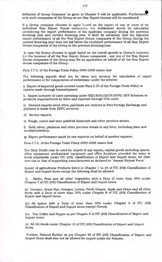 112
definition of Group Company' as given in Chapter 9 will be applicable. Furthermo,
only such companies of the Group as are Star Export Houses will be considered).
If a Group company chooses to apply based on the export of one or more of its
individual Star Export House companies, the entitlement would be calculated
considering the export performance of the applicant company during the previous
licencing year and current licencing year. It shall be necessary that the adjusted
export performance of all the Star Export House companies of the Group during the
current licencing year does not fall below the combined performance of all Star Export
House companies of the Group in the previous licencing year.
In case the Group chooses to apply based on the overall growth in Group's turnover
(i.e the turnover of all the Star Export House companies) , any one of the Star Export
House companies of the Group may file an application on behalf of all the Star Export
House companies of the Group.
Para 3.7.5. of the Foreign Trade Policy-2004-2009 states that
The following exports shall not be taken into account for calculation of export
performance or for computation of entitlement under the scheme:
a. Export of imported goods covered under Para 2.35 of the Foreign Trade Policy or
exports made through transshipment.
b. Export turnover of units operating under SEZ/EOU/EHTP/STPI/ BTP Schemes or
products manufactured by them and exported through DTA units.
c) Deemed exports (even when payments are received in Free Foreign Exchange and
payment is made from EEFC account).
d) Service exports.
e) Rough, uncut and semi polished diamonds and other precious stones,
f) Gold, silver, platinum and other precious metals in any form, including plain and
studded jewellery.
g) Export performance made by one exporter on behalf of another exporter.
Para 3.7.6. of the Foreign Trade Policy-2004-2009 states that
The Duty Credit may be used for import of any inputs, capital goods including spares,
office equipment, professional equipment and office furniture provided the same is
freely importable under ITC (HS), classification of Export and Import items, for their
own use or that of supporting manufacturers as declared in Aayaat Niryaat Form'
Import of agricultural Products listed in Chapter 1 to 24 of ITC (HS) Classification of
Export and Import items except the following shall be allowed:
(i, Garlic, Peas and all other Vegetables with a Duty of more than 30% under
Chapter 7 of ITC (HS) Classification of Export and Import items.
(ii) Coconut, Areca Nut, Oranges, Lemon, Fresh Grapes, Apple and Pears and all other
fruits with a Duty of more than 30% under Chapter 8 of ITC (HS) Classification of
Export and Import items.
(iii) All spices with a Duty of more than 30% under Chapter 9 of ITC (HS)
Classification of Export and Import items (except Cloves).
(is) Tea, Coffee and Pepper as per Chapter 9 of ITC (HS) Classification of Export and
Import items.
(v) All Oil Seeds under Chapter 12 of ITC (HS) Classification of Export and Import
itc ins.
Further, Natural Rubber as per Chapter 40 of ITC (HS) Classification of Export and
Import items shall also not be allowed for import under the Scheme.
 