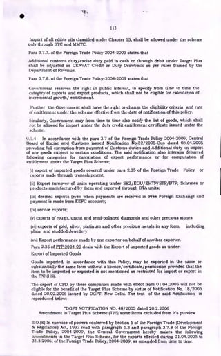 113
Import of all edible oils classified under Chapter 15, shall be allowed under the scheme
only through STC and MMTC.
Para 3.7.7. of the Foreign Trade Policy-2004-2009 states that
Additional customs duty/excise duty paid in cash or through debit under Target Plus
shall be adjusted as CENVAT Credit or Duty Drawback as per rules framed by the
Department of Revenue.
Para 3.7.8. of the Foreign Trade Policy-2004-2009 states that
Government reserves the right in public interest, to specify from time to time the
category of exports and export products, which shall not be eligible for calculation of
incremental growth/ entitlement.
Further the Government shall have the right to change the eligibility criteria and rate
of entitlement under the scheme effective from the date of notification of this policy.
Similarly, Government may from time to time also notify the list of goods, which shall
not be allowed for import under the duty credit entitlement certificate issued under the
scheme.
9.) .4 In accordance with the para 3.7 of the Foreign Trade Policy 2004-2009, Central
Board of Excise and Customs issued Notification No.32/2005-Cus dated 08.04.2005
providing full exemption from payment of Customs duties and Additional duty on import
of any goods subject to certain conditions. The said notification also interalia debarred
following categories for calculation of export performance or for computation of
entitlement under the Target Plus Scheme;
(i) export of imported goods covered under para 2.35 of the Foreign Trade Policy or
exports made through transshipment;
(ii) Export turnover of units operating under SEZ/EOU/EHTP/STP/BTP; Schemes or
products manufactured by them and exported through DTA units;
(iii) deemed exports (even when payments are received in Free Foreign Exchange and
payment is made from EEFC account);
(iv) service exports;
(v) exports of rough, uncut and semi-polished diamonds and other precious stones
(vi) exports of gold, silver, platinum and other precious metals in any form, including
plain and studded Jewellery;
(vii) Export performance made by one exporter on behalf of another exporter.
Para 2.35 of FTP 2004-09 deals with the Export of imported goods as under:
Export of Imported Goods
Goods imported, in accordance with this Policy, may be exported in the same or
substantially the same form without a licence/certificate/permission provided that the
item to be imported or exported is not mentioned as restricted for import or export in
the ITC (HS).
The export of CPD by these companies made with effect from 01.04.2005 will not be
eligible for the benefit of the Target Plus Scheme by virtue of Notification No. 18/2005
dated 20.02.2006 issued by DGFT, New Delhi. The text of the said Notification is
reproduced below:
"DGFT NOTIFICATION NO. 48/2005 dated 20.2.2006
Amendment in Target Plus Scheme (TPS) some items excluded from it's purview
S.O.(E) In exercise of powers conferred by Section 5 of the Foreign Trade (Development
& Regulation) Act, 1992 read with paragraph 1.3 and paragraph 3.7.8 of the Foreign
Trade Policy, 2004-2009, the Central Government hereby makes the following
amendments in the Target Plus Scheme, for the exports effected during 01.04.2005 to
31.3.2006, of the Foreign Trade Policy, 2004-2009, as amended from time to time:
•
 