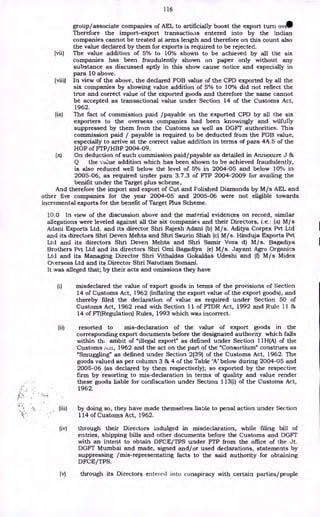 116
group/associate companies of AEL to artificially boost the export turn ovAIP
Therefore the import-export transactioas entered into by the Indian
companies cannot be treated at arms length and therefore on this count also
the value declared by them for exports is required to be rejected.
(vii) The value addition of 5% to 10% shown to be achieved by all the six
companies has been fraudulently shown on paper only without any
substance as discussed aptly in this show cause notice and especially in
para 10 above.
(viii) In view of the above, the declared FOB value of the CPD exported by all the
six companies by showing value addition of 5% to 10% did not reflect the
true and correct value of the exported goods and therefore the same cannot
be accepted as transactional value under Section 14 of the Customs Act,
1962.
(ix) The fact of commission paid /payable on the exported CPD by all the six
exporters to the overseas companies had been knowingly and wilfully
suppressed by them from the Customs as well as DGFT authorities. This
commission paid / payable is required to be deducted from the FOB value,
especially to arrive at the correct value addition in terms of para 4A.5 of the
HOP of FTP/HBP 2004-09.
(x) On deduction of such commission paid/payable as detailed in Annexure J &
Q the value addition which has been shown to be achieved fraudulently,
is also reduced well below the level of 5% in 2004-05 and below 100/0 in
2005-06, as required under para 3.7.3 of FTP 2004-2009 for availing the
benifit under the Target plus scheme,
And therefore the import and export of Cut and Folished Diamonds by M/s AEL and
other five companies for the year 2004-05 and 2005-06 were not eligible towards
incremental exports for the benefit of Target Plus Scheme.
10.0 In view of the discussion above and the material evidences on record, similar
allegations were leveled against all the six companies and their Directors, i.e.: (a) M/s
Adani Exports Ltd. and its director Shri Rajesh Adani (b) M/s. Aditya Corpex Pvt Ltd
and its directors Shri Deven Mehta and Shri Saurin Shah (c) M/s. Hinduja Exports Pvt
Ltd and its directors Shri Deven Mehta and Shri Samir Vora d) M/s. Bagadiya
Brothers Pvt Ltd and its directors Shri Omi Bagadiya (e) M/s. Jayant Agro Organics
Ltd and its Managing Director Shri Vithaldas Gokaldas Udeshi and (f) M / s Midex
Overseas Ltd and its Director Shri Narottam Somani.
It was alleged that; by their acts and omissions they have
(i) misdeclared the value of export goods in terms of the provisions of Section
14 of Customs Act, 1962 (inflating the export value of the export goods), and
thereby filed the declaration of value as required under Section 50 of
Customs Act, 1962 read with Section 11 of FTDR Act, 1992 and Rule 11 &
14 of FT(Regulation) Rules, 1993 which was incorrect.
(ii) resorted to mis-declaration of the value of export goods in the
corresponding export documents before the designated authority which falls
within th, ambit of "illegal export" as defined under Section 11H(A) of the
Customs Esc, 1962 and the act on the part of the "Consortium" construes as
"Smuggling" as defined under Section 2(39) of the Customs Act, 1962. The
goods valued as per column 3 & 4 of the Table 'A' below during 2004-05 and
2005-06 (as declared by them respectively); so exported by the respective
firm by resorting to mis-declaration in terms of quality and value render
these goods liable for confiscation under Section 113(i) of the Customs Act,
1962.
(iii) by doing so, they have made themselves liable to penal action under Section
114 of Customs Act, 1962.
(iv) through their Directors indulged in misdeclaration, while filing bill of
entries, shipping bills and other documents before the Customs and DGFT
with an intent to obtain DFCE/TPS under FTP from the office of the Jt.
DGFT Mumbai and made, signed and/or used declarations, statements by
suppressing /mis-representating facts to the said authority for obtaining
DFCE/TPS.
(v) through its Directors entered into conspiracy with certain parties/people
 