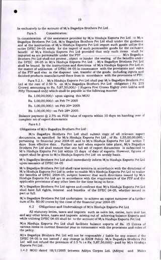 S
19
be exclusively to the account of M/s Bagadiya Brothers Pvt Ltd .
Para 5. Consideration:
In consideration of the assistance provided by M/s Hinduja Exports Pvt Ltd to M/ s
Bagadiya Brothers Pvt Ltd, M/s Bagadiya Brothers Pvt Ltd shall under the guidance
and at the instruction of M/s Hinduja Exports Pvt Ltd import such goods utilize the
entire DFEC 04-05 solely for the import of such permissible goods for the exclusive
benefit of M/s Hinduja Exports Pvt Ltd provided that only such items shall be
imported as are permissible under the FTP M/s Bagadi) a
Brothers Pvt Ltd shall not protest , object or hinder the vesting of the benefits under
the DFEC 04-05 in M/s Hinduja Exports Pvt Ltd , M/s Bagadiya Brothers Pvt Ltd
shall be bound by the instructions and directions of M/s Hinduja Exports Pvt Ltd in
the matter of utilization of DFEC 04-05 in consonance with the provisions and rules
of the FTP and also in the disposal use, transfer of the goods including inputs and
finished products manufactured there from in accordance with the provisions of FTP.
Para 5.2.1. M/s Hinduja Exports Pvt Ltd shall pay M/s Bagadiya Brothers Pvt
Ltd at the rate of 2.50 % on M/s Bagadiya Brothers Pvt Ltd obligation ( Rs. 235
Crores) amounting to Rs. 5,87,50,000/- ( Rupees Five Crores Eighty even Lakhs and
Fifty Thousand only) which shall be payable in the following manner
Rs. 1,00,00,000/- upon signing this MOU
Rs. 1,00,00,000/- on Feb 7th 2005
Rs. 1,00,00,000/- on Feb 20th 2005
Rs. 1,00,00,00/- on Feb 28th 2005
Balance payment @ 2.5% on FOB value of exports within 10 days on handing over of
complete set of export documents
Para 6.1
Obligations of M / s Bagadiya Brothers Pvt Ltd :
M/s Bagadiya Brothers Pvt Ltd shall submit copy of all relevant export
documents, as specified by M/s Hinduja Exports Pvt Ltd , of Rs. 1,55,00,00,000,"-
pertaining to financial year 2004-05 and to M/s Hinduja Exports Pvt Ltd within 7
days from effective date. . Further as and when exports take place, M/s Bagadiya
Brothers Pvt Ltd shall ensure that one full set of export documents is submitted to
MIs Hinduja Exports Pvt Ltd within 15 days of date of exports. However, figures of
export shall be given to M/s Hinduja Exports Pvt Ltd on weekly basis.
M,/s Bagadiya Brothers Pvt Ltd shall immediately inform M/s Hinduja Exports Pvt Ltd
upon issuance of DFEC 04-05
Kis Bagadiya Brothers Pvt Ltd shall raise invoices in accordance with the directions of
Mis Hinduja Exports Pvt Ltd in order to enable M/s Hinduja Exports Pvt Ltd to realize
the benefits of DFEC 2004-05, subject however that such directions issued by M/s
Hinduja Exports Pvt Ltd are in accordance with the requirements of the FTP and the
applicable provisions of any other laws for the time being in force.
MI's Bagadiya Brothers Pvt Ltd agrees and confirms that M/s Hinduja Exports Pvt Ltd
shall have full rights, interest and benefits of the DFEC 04-05, whether issued in
part or full.
M/ s Bagadiya Brothers Pvt Ltd undertakes to achieve an export turnover of a further
sum of Rs. 80.00 crores by the close of the financial year 2004-05
6.2 Obligations and Undertakings of M/s Hinduja Exports Pvt Ltd
All statutory levies, taxes and imposts such as sales tax, excise, turn over tax
and any other levies, taxes and imposts arising out of achieving balance Exports and
while utilizing DFEC 04-05 shall be to the account of M/s Hinduja Exports Pvt Ltd
Mjs Hinduja Exports Pvt Ltd shall facilitate balance exports of Rs. 15 Crores of
various items in current financial year in consonance with the provisions and rules of
the policy.
M/s Bagadiya Brothers Pvt Ltd will not be responsible / liable for any reason if the
DFEC 04-05 is not issued / any change in EXIM Policy. M/s Bagadiya Brothers Pvt
Ltd will not refund the premium of 2.5 % i.e Rs. 5,87,50,000/- paid by M/s Hinduja
Exports Pvt Ltd .
1.4.3 MOU dated 18/1/2005 between Aditya Corpex Ltd. (Aditya) and Midex
 