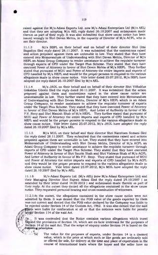 119
raised against the M/s Adani Exports Ltd. now M/s Adani Enterprises Ltd (M/s AEL)
and that they are adopting M/s AEL reply dated 26.10.2007 and submission made
therein as part of their reply. It was also submitted that show cause notice has been
issued wrongly to Shri Devan Mehta, in the capacity of Director of M/s ACPL, who is
not their director.
11.1.3 M/s BBPL on their behalf and on behalf of their director Shri Omi
Bagadiya filed reply dated 28.11.2007. It was submitted that the contentions raised
and action proposed against them are untenable in law. They stated that they have
entered into Memorandum of Understanding with Shri Devan Mehta, Director of M/s
HEPL an Adani Group Company to render assistance to achieve the requisite turnover
through exports of CPD under the Target Plus Scheme. They stated that they have
executed Power of Attorney in favour of Shri Deven Mehta of M/s HEPL. They further
stated that pursuant of MOU and Power of Attorney the entire imports and exports of
CPD handled by M/s HEPL and would be the proper persons to respond to the various
allegations made in show cause notice. Vide letter dated 25.07.2012, M/s BBPL have
adopted the reply dated 26.10.2007 filed by M/s AEL.
11.1.4 M/s JAOL on their behalf and on behalf of their director Shri Vithaldas
Gokaldas Udeshi filed the reply dated 30.11.2007. It was submitted that the action
proposed against them and contentions raised in the show cause notice are
unsustainable in law. They further stated that they have entered into Memorandum
of Understanding with Shri Devan Mehta, Director of M/ s HEPL which is an Adani
Group Company, to render assistance to achieve the requisite turnover of exports
under the Target Plus Scheme. They stated that they have executed Power of Attorney
in favour of Shri Deven Mehta of M/s HEPL. And Letter of Authority in favour of Ms
P.V. Reny and Shri Manish Shah of M/s HEPL. They further stated that pursuant of
MOU and Power of Attorney the entire imports and exports of CPD handled by M/s
HEPL and would be the proper persons to respond to the various allegations made in
show cause notice. Vide letter dated 25.07.2012, M/s JAOL have adopted the reply
dated 26.10.2007 filed by M/s AEL.
11.1.5 M/s MOL on their behalf and their director Shri Narottam Somani filed
the reply dated 28.11.2007. They submitted that the contentions raised and actions
proposed against them are untenable in law. They stated that they have entered into
Memorandum of Understanding with Shri Devan Mehta, Director of M/s ACPL an
Adani Group Company to render assistance to achieve the requisite turnover through
exports of CPD under the Target Plus Scheme. They stated that they have executed
Power of Attorney in favour of Shri Saurin Shah and Shri Vishwas Shah of M/s ACPL.
And Letter of Authority in favour of Ms P.V. Reny. They stated that pursuant of MOU
and Power of Attorney the entire imports and exports of CPD handled by M/s ACPL
and they would be the proper persons to respond to the various allegations made in
show cause notice. Vide letter dated 25.07.2012, M/s MOL have adopted the reply
dated 26.10.2007 filed by M/s AEL.
11.1.6 M/s Adani Exports Ltd. (M/s AEL) (now M/s Adani Enterprises Ltd) and
their Managing Director Shri Rajesh Adani filed the reply dated 29.10.2007 ( as
amended by their letter dated 14.02.2012) and submission made therein as part of
their reply. At the outset they denied all the allegations contained in the show cause
notice. They requested personal hearing and cross examination of witnesses.
11.2.1At the outset, the allegations contained in the show cause notice were not
admitted by them. It was denied that the FOB value of the goods exported by them
was not correct and denied that the FOB value declared by the Company was liable to
be rejected under Section 14 of the Custom Act, 1962. It was also denied that the said
were liable for confiscation at all or that the noticees were liable for penalty
•
iincike.Section 114 of the said Act.
/ • It was contended that the Notice contains various allegations which travel
1i6yond the provisions of Section 14, which are ex-facie irrelevant for the purposes of
Sedtion 14 of the said Act. That the scope of enquiry under Section 14 is based on the
.04kavkang e es:
- •
•
•
-- -la) The value for the purposes of exports, under Section 14 is a deemed
value, which is the price at which such or like goods are ordinarily sold
or offered for sale, for delivery at the time and place of exportation in the
course of international trade where the buyer and the seller have no
•
 