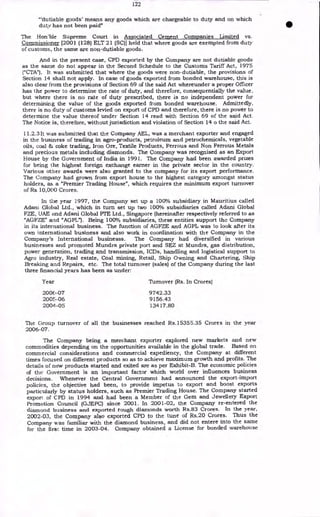 122
"'dutiable goods' means any goods which are chargeable to duty and on which
duty has not been paid"
The Hon'ble Supreme Court in Associated Cement Companies Limited vs.
Commissioner [2001 (128) ELT 21 (SC)] held that where goods are exempted from duty
of customs, the same are non-dutiable goods.
And in the present case, CPD exported by the Company are not dutiable goods
as the same do not appear in the Second Schedule to the Customs Tariff Act, 1975
("CTA"). It was submitted that where the goods were non-dutiable, the provisions of
Section 14 shall not apply. In case of goods exported from bonded warehouse, this is
also clear from the provisions of Section 69 of the said Act whereunder a proper Officer
has the power to determine the rate of duty, and therefore, consequentially the value,
but where there is no rate of duty prescribed, there is no independent power for
determining the value of the goods exported from bonded warehouse. Admittedly,
there is no duty of customs levied on export of CPD and therefore, there is no power to
determine the value thereof under Section 14 read with Section 69 of the said Act.
The Notice is, therefore, without jurisdiction and violation of Section 14 o the said Act.
11.2.3 It was submitted that the Company AEL, was a merchant exporter and engaged
in the business of trading in agro-products, petroleum and petrochemicals, vegetable
oils, coal & coke trading, Iron Ore, Textile Products, Ferrous and Non Ferrous Metals
and precious metals including diamonds. The Company was recognised as an Export
House by the Government of India in 1991. The Company had been awarded prizes
for being the highest foreign exchange earner in the private sector in the country.
Various other awards were also granted to the company for its export performance.
The Company had grown from export house to the highest category amongst status
holders, as a "Premier Trading House", which requires the minimum export turnover
of Rs. 10,000 Crores.
In the year 1997, the Company set up a 100% subsidiary in Mauritius called
Adam Global Ltd., which in turn set up two 100% subsidiaries called Adani Global
FZE, UAE and Adani Global PTE Ltd., Singapore (hereinafter respectively referred to as
"AGFZE" and "AGPL"). Being 100% subsidiaries, these entities support the Company
in its international business. The function of AGFZE and AGPL was to look after its
own international business and also work in coordination with the Company in the
Company's International businesss. The Company had diversified in various
businesses and promoted Mundra private port and SEZ at Mundra, gas distribution,
power generation, trading and transmission, ICDs, handling and logistical support to
Agro industry, Real estate, Coal mining, Retail, Ship Owning and Chartering, Ship
Breaking and Repairs, etc. The total. turnover (sales) of the Company during the last
three financial years has been as under:
Year Turnover (Rs. In Crores)
200()-07 9742.33
2005-06 9156.43
2004 -05 13417.80
The Group turnover of all the businesses reached Rs.15355.35 Crores in the year
2006-07.
The Company being a merchant exporter explored new markets and new
commodities depending on the opportunities available in the global trade. Based on
commercial considerations and commercial expediency, the Company at different
times focused on different products so as to achieve maximum growth and profits. The
details of new products started and exited are as per Exhibit-B. The economic policies
of the Government is an important factor which world over influences business
decisions. Whenever the Central Government had announced the export-import
policies, the objective had been, to provide impetus to export and boost exports
particularly by status holders, such as Premier Trading House. The Company started
export of CPD in 1994 and had been a Member of the Gem and Jewellery Export
Promotion Council (GJEPC) since 2001. In 2001-02, the Company re-entered the
diamond business and exported rough diamonds worth Rs.83 Crores. In the year,
2002-03, the Company also exported CPD to the tune of Rs.20 Crores. Thus the
Company was familiar with the diamond business, and did not entere into the same
for the first time in 2003-04. Company obtained a License for bonded warehouse
 