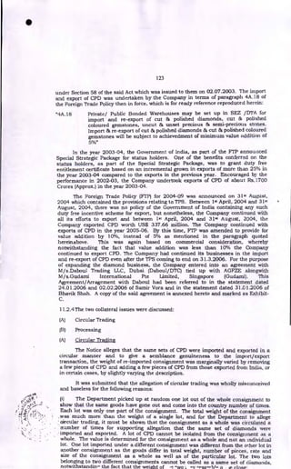 123
under Section 58 of the said Act which was issued to them on 02.07.2003. The import
and export of CPD was undertaken by the Company in terms of paragraph 4A.18 of
the Foreign Trade Policy then in force, which is for ready reference reproduced herein:
"4A.18 Private/ Public Bonded Warehouses may be set up in SEZ /DTA for
import and re-export of cut & polished diamonds, cut & polished
coloured gemstones, uncut & unset precious & semi-precious stones.
Import & re-export of cut & polished diamonds & cut & polished coloured
gemstones will be subject to achievedment of minimum value addition of
5%"
In the year 2003-04, the Government -of India, as part of the FTP announced
Special Strategic Package for status holders. One of the benefits conferred on the
status holders, as part of the Special Strategic Package, was to grant duty free
entitlement certificate based on an incremental grown in exports of more than 25% in
the year 2003-04 compared to the exports in the previous year. Encouraged by the
performance in 2002-03, the Company undertook exports of CPD of about Rs.1700
Crores (Approx.) in the year 2003-04.
The Foreign Trade Policy (FTP) for 2004-09 was announced on 31st August,
2004 which contained the provisions relating to TPS. Between 1st April, 2004 and 31st
August, 2004, there was no policy of the Government of India containing any such
duty free incentive scheme for export, but nonetheless, the Company continued with
all its efforts to export and between 1st April, 2004 and 31" August, 2004, the
Company exported CPD worth US$ 337.66 million. The Company continued with
exports of CPD in the year 2005-06. By this time, FTP was amended to provide for
value addition by 10%, instead of 5% as mentioned in the paragraph quoted
hereinabove. This was again based on commercial consideration, whereby
notwithstanding the fact that value addition was less than 10% the Company
continued to export CPD. The Company had continued its businesses in the import
and re-export of CPD even after the TPS coming to end on 31.3.2006. For the purpose
of expanding the diamond business, the Company entered into an agreement with
M/s.Daboul Trading LLC, Dubai (Daboul/DTC) tied up with AGFZE alongwith
M/s.Gudami International Pte Limited, Singapore (Gudami). This
Agreement/Arragement with Daboul had been referred to in the statement dated
24.01.2006 and 02.02.2006 of Samir Vora and in the statement dated 31.01.2006 of
Bhavik Shah. A copy of the said agreement is annexed hereto and marked as Exhibit-
C.
11.2.4The two collateral issues were discussed:
(A) Circular Trading
(B) Processing
(A) Circular Trading
The Notice alleges that the same sets of CPD were imported and exported in a
circular manner and to give a semblance genuineness to the import/export
transaction, the weight of re-imported consignment was marginally varied by removing
a few pieces of CPD and adding a few pieces of CPD from those exported from India, or
in certain cases, by slightly varying the description.
It was submitted that the allegation of circular trading was wholly misconceived
and baseless for the following reasons:
(i) The Department picked up at random one lot out of the whole consignment to
show that the same goods have gone out and come into the country number of times.
Each lot was only one part of the consignment. The total weight of the consignment
, was much more than the weight of a single lot, and for the Department to allege
•orrcular trading, it must be shown that the consignment as a whole was circulated a
number of times for supporting allegation that the same set of diamonds were
imported and exported. A lot of CPD cannot be isolated from the consignment as a
whole. The value is determined for the consignment as a whole and not an individual
lot. One lot imported under a different consignment was different from the other lot in
another consignment as the goods differ in total weight, number of pieces, rate and
size of the consignment as a whole as well as of the particular lot. The two lots
belonging to two different consignments cannot be called as a same set of diamonds,
notwithstandin- the fact that the weight of
•
 