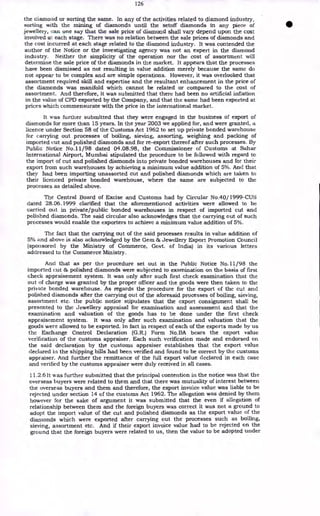 126
the diamond or sorting the same. In any of the activities related to diamond industry,
sorting with the mining of diamonds until the setoff diamonds in any piece of
jewellery, can one say that the sale price of diamond shall vary depend upon the cost
involved at each stage. There was no relation between the sale prices of diamonds and
the cost incurred at each stage related to the diamond industry. It was contended the
author of the Notice or the investigating agency was not an expert in the diamond
industry. Neither the simplicity of the operation nor the cost of assortment will
determine the sale price of the diamonds in the market. It appears that the processes
have been dismissed as not resulting in value addition merely because the same do
not appear to be complex and are simple operations. However, it was overlooked that
assortment required skill and expertise and the resultant enhancement in the price of
the diamonds was manifold which cannot be related or compared to the cost of
assortment. And therefore, it was submitted that there had been no artificial inflation
in the value of CPD exported by the Company, and that the same had been exported at
prices which commensurate with the price in the international market.
It was further submitted that they were engaged in the business of export of
diamonds for more than 15 years. In the year 2003 we applied for, and were granted, a
licence under Section 58 of the Customs Act 1962 to set up private bonded warehouse
for carrying out processes of boiling, sieving, assorting, weighing and packing of
imported cut and polished diamonds and for re-export thereof after such processes. By
Public Notice No.11/98 dated 04.08.98, the Commissioner of Customs at Sahar
International Airport, Mumbai stipulated the procedure to be followed with regard to
the import of cut and polished diamonds into private bonded warehouses and for their
export from such warehouses by achieving a minimum value addition of 5%. And that
they had been importing unassorted cut and polished diamonds which are taken to
their licericed private bonded warehouse, where the same are subjected to the
processes as detailed above.
The Central Board of Excise and Customs had by Circular No.40/ 1999-CUS
dated 28.06.1999 clarified that the aforementioned activities were allowed to be
carried out in private/public bonded warehouses in respect of imported cut and
polished diamonds. The said circular also acknowledges that the carrying out of such
processes would enable the exporters to achieve a minimum value addition of 5%.
The fact that the carrying out of the said processes results in value addition of
5% and above is also acknowledged by the Gem & Jewellery Export Promotion Council
(sponsored by the Ministry of Commerce, Govt. of India) in its various letters
addressed to the Commerce Ministry.
And that as per the procedure set out in the Public Notice No.11/98 the
imported cut & polished diamonds were subjected to examination on the basis of first
check appraisement system. It was only after such first check examination that the
out of charge was granted by the proper officer and the goods were then taken to the
private bonded warehouse. As regards the procedure for the export of the cut and
polished diamonds after the carrying out of the aforesaid processes of boiling, sieving,
assortment etc. the public notice stipulates that the export consignment shall be
presented to the Jewellery appraisal for examination and assessment and that the
examination and valuation of the goods has to be done under the first check
appraisement system. It was only after such examination and valuation that the
goods were allowed to be exported. In fact in respect of each of the exports made by us
the Exchange Control Declaration (G.R.) Form No.BA bears the export value
verification of the customs appraiser. Each such verification made and endorsed on
the said declaration by the customs appraiser establishes that the export value
declared in the shipping bills had been verified and found to be correct by the customs
appraiser. And further the remittance of the full export value declared in each case
and verified by the customs appraiser were duly received in all cases.
11.2.6 It was further submitted that the principal contention in the notice was that the
overseas buyers were related to them and that there was mutuality of interest between
the overseas buyers and them and therefore, the export invoice value was liable to be
rejected under section 14 of the customs Act 1962. The allegation was denied by them
however for the sake of argument it was submitted that the even if allegation of
relationship between them and the foreign buyers was correct it was not a ground to
adopt the import value of the cut and polished diamonds as the export value of the
diamonds which were exported after carrying out the processes such as boiling,
sieving, assortment etc. And if their export invoice value had to be rejected on the
ground that the foreign buyers were related to us, then the value to be adopted under
 