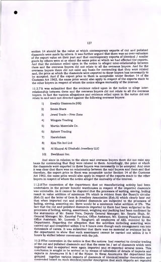 127
section 14 should be the value at which contemporary exports of cut arid polished
diamonds were made by others. It was further argued that there was no over-valuation
of the export value on their part and that contemporary exports of identical / similar
goods by others were at or about the same price at which we had effected the exports.
And that the evidence relied upon in the notice to alleged inter-relationship between
them and the overseas buyers did not relate to all the overseas buyers. And for the
overseas buyers there did not exist any basis for contending that they were related
and, the price at which the diamonds were exported to these buyers has necessarily to
be accepted. And if the export price to them is acceptable under Section 14 of the
Customs Act 1962, the same price would also apply in respect of the exports made to
the other buyers in respect of whom the notice alleges mutuality of the interest.
11.2.7 It was submitted that the evidence relied upon in the notice to allege inter-
relationship between them and the overseas buyers did not relate to all the overseas
buyers. In fact the various allegations and evidence relied upon in the notice did not
relate to and were not directed against the following overseas buyers:
1) Kwality Diamonds (HK)
2) Seven Stars
3) Jewel Trade - Free Zone
4) Wingate Trading
5) Martin Materials Co.
6) Sphere Trading
7) Harshdiam
8) Kim Tin Ind Ltd
9) Al Khayal Al Dhahabi Jewellery LLC
10) Swebhani Inc.
And since in relation to the above said overseas buyers there did not exist any
basis for contending that they were related to them. Accordingly, the price at which
the diamonds were exported to these buyers was necessarily to be accepted. And once
it was clear that there was no relationship between the said buyers and them and that
therefore, the export price to them was acceptable under Section 14 of the Customs
Act 1962, the same price would also apply in respect of the exports made to the other
buyers in respect of whom the notice alleged the mutuality of the interest.
11.2.8The contention of the department that no manufacturing activity had been
undertaken in the private bonded warehouses in respect of the imported diamonds
was untenable. As it cannot be disputed that the processes of sorting, sieving, boiling
result in value addition of minimum 5% which is evident from the Board's circular
(Exh.G) and the letter of Gem & Jewellery Association (Exh.H) which clearly bear out
that when imported cut and polished diamonds are subjected to the processes of
boiling, sieving, assorting etc. there would be a minimum value addition of 5%. The
fact that the cut and polished diamonds imported by them had been subjected to the
processes of boiling, sieving, assortment, weighing and packing had been confirmed by
the statements of Mr. Samir Vora, Deputy General Manager; Mr. Saurin Shah, Sr.
General Manager; Mr. Kaushal Pandya, Office Assistant; Mr. Kamraj Pitamber Bodal,
Office Assistant; Mr. Lumesh T. Sanghavi; all employees of AEL recorded by the
Department. Regarding the allegation that the activities including assorting were
carried out and completed within 2 to 4 hours even though each consignment ran into
thousands of carats. It was submitted that there was no material or evidence led by
the department to show that such assortment cannot be carried out within 2 to 4
hours by skilled labour conversant with the job.
1 1.2.9The contention in the notice is that the notices had resorted to circular trading
of the cut and polished diamonds and that the same lot / set of diamonds which were
imported and re-exported were again imported and re-exported several times. This
conclusion is sought to be arrived at by means of tabulation of details of imports and
exports in Annexures H & I of the Notice. In these Annexures the department has
grouped together various imports of diamonds of identical/similar description and
contended based on such identical/similar description that such imports are repeated
•
 