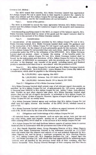 20
•
Overseas Ltd. (Midex) :
The MOU stated that interalia, M/s Midex Overseas Limited has approached
M / s.Aditya Corpex Pvt Ltd to assist them in their exports to achieve the exports for
target plus scheme and M/s Aditya Corpex Pvt Ltd has agreed to do the same , at the
terms and conditions and for the consideration set out hereinafter.
Para 1. Intent of the parties :
- The MOU is intended to record the basic agreement between M/s Midex Overseas
Limited and M/s.Aditya Corpex Pvt Limited in respect of the purpose and transaction
se•t out above.
- Notwithstanding anything stated in the MOU, in respect of the balance exports, M/s.
Midex Overseas Limited shall be owner of the goods and the export turnover shall be
exclusively to the account of M/s Midex Overseas Limited.
Para 4. Consideration:
In consideration of the assistance provided by M/s Aditya Corpex Pvt Ltd to M/s.
Midex Overseas Limited, M/s. Midex Overseas Limited shall under the guidance and
at the instruction of M / s Aditya Corpex Pvt Ltd import such goods utilize the entire
DFEC 04-05 solely for the import of such permissible goods for the exclusive benefit
of M/s Aditya Corpex Pvt Ltd provided that only such items shall be imported as are
permissible under the FTP in the utilization of the DFEC0405. M/s. Midex Overseas
Limited shall not protest , object or hinder the vesting of the benefits under the
DFEC0405 in M/s. Aditya Corpex Pvt Ltd, M/s. Midex Overseas Limited shall be
bound by the instructions and directions of M/s. Aditya Corpex Pvt Ltd in the matter
of utilization of DFEC0405 in consonance with the provisions and rules of the FTP
and also in the disposal use, transfer of the goods including inputs and finished
products manufactured there from in accordance with the provisions of FTP.
Para 4.1. M/s Aditya Corpex Pvt Ltd shall pay M/s Midex Overseas Limited,
in respect of DFEC0405, Rs.4,50,00,000/- crores (Rupees Four Crores fifty lakhs) as
consideration, which shall be payable in the following manner
Rs. 4,50,00,000/- upon signing this MOU
Rs. 1,00,00,000/- between Feb 15th 2005 to Feb 20th 2005
Rs. 1,00,00,000/- between March 15th to March 20th 2005.
Para 5.1 Obligations of M/s Midex Overseas Limtied :
- M / s Midex Overseas Limited shall submit copy of all relevant export documents, as
specified by M/s Aditya Corpex Pvt Ltd of approximately Rs. 100 crores pertaining
to financial year 2004-05 to M/s Aditya Corpex Pvt Ltd. within 7 days from effective
date. Further as and when exports take place, M/s Midex Overseas Limited shall
ensure that one full set of export documents is submitted to M/s Aditya Corpex Pvt
Ltd within 10 days of date of exports. However, figures of export shall be given to M/s
Aditya Corpex Pvt Ltd on weekly basis.
- M/s Midex Overseas Limited agrees and confirms that M/s Aditya Corpex Pvt Ltd
shall have full rights, interest and benefits of the DFEC 04-05, whether issued in
part or full.
- M/s Midex Overseas Limited undertakes to achieve an export turnover of a further
sum of Rs. 20.00 crores by the close of the financial year 2004-05
5.2 Obligations and Undertakings of M/s Aditya Corpex Pvt Ltd
- All statutory levies, taxes and imposts such as sales tax, excise, turn over tax and
any other levies, taxes and imposts arising out of achieving balance Exports and
while utilizing DFEC 04-05 shall be to the account of M/s Aditya Corpex Pvt Ltd
- M/s Aditya Corpex Pvt Ltd shall facilitate balance exports of various items in current
financial year in consonance with the provisions and rules of the policy.
L4.4 Shri Rajesh Shantilal Adani, Group Managing Director of M/s. Adani Exports
Limited (Now Adani Enterprises Limited) in his statement recorded on 11/ 1/2007
inter-alia stated that the imports and exports of cut and polished diamonds by M/s.
Adani Exports Ltd. and its group / associate companies viz. M/s. Hinduja Exports
Ltd., M/s. Aditya Corpex Ltd., M/s. Bagadiya Brothers Pvt. Ltd., Jayant Agro Oils
ad., and Midex Overseas Ltd., with whom they had signed MOUs for achieving export
turnover were all handled by the precious metal desk of their company, and Shri
3ameer Sevantilal Vora, Deputy General Manager of their company and Shri Saurin
 