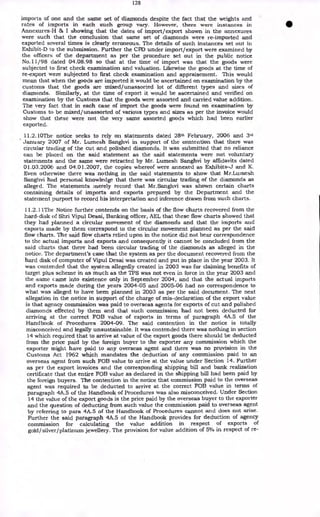 128
imports of one and the same set of diamonds despite the fact that the weights and
rates of imports in each such group vary. However, there were instances in
Annex-ures-H & I showing that the dates of import/export shown in the annexures
were such that the conclusion that same set of diamonds were re-imported and
exported several times is clearly erroneous. The details of such instances set out in
Exhibit-D to the submission. Further the CPD under import/export were examined by
the officers of the department as per the procedure set out in the public notice
No.11 /98 dated 04.08.98 so that at the time of import was that the goods were
subjected to first check examination and valuation. Likewise the goods at the time of
re-export were subjected to first check examination and appraisement. This would
mean that when the goods are imported it would be ascertained on examination by the
customs that the goods are mixed/unassorted lot of different types and sizes of
diamonds. Similarly, at the time of export it would be ascertained and verified on
examination by the Customs that the goods were assorted and carried value addition.
The very fact that in each case of import the goods were found on examination by
Customs to be mixed/imassorted of various types and sizes as per the invoice would
show that these were not the very same assorted goods which had been earlier
exported.
11.2.10The notice seeks to rely on statements dated 28th February, 2006 and 3rd
January 2007 of Mr. Lumesh Sanghvi in support of the contention that there was
circular trading of the cut and polished diamonds. It was submitted that no reliance
can be placed on the said statement as the said statements were not voluntary
statements and the same were retracted by Mr. Lumesh Sanghvi by affidavits dated
01.03.2006 and 04.01.2007, the copies whereof were annexed as Exhibits-J and K.
Even otherwise there was nothing in the said statements to show that Mr.Lumesh
Sanghvi had personal knowledge that there was circular trading of the diamonds as
alleged. The statements merely record that Mr.Sanghvi was shown certain charts
containing details of imports and exports prepared by the Department and the
statement purport to record his interpretation and inference drawn from such charts.
11.2.11The Notice further contends on the basis of the flow charts recovered from the
hard-disk of Shri Vipul Desai, Banking officer, AEL that these flow charts showed that
they had planned a circular movement of the diamonds and that the imports and
exports made by them correspond to the circular movement planned as per the said
flow charts. The said flow charts relied upon in the notice did not bear correspondence
to the actual imports and exports and consequently it cannot be concluded from the
said charts that there had been circular trading of the diamonds as alleged in the
notice. The department's case that the system as per the document recovered from the
hard disk of computer of Vipul Desai was created and put in place in the year 2003. It
was contended that the system allegedly created in 2003 was for claiming benefits of
target plus scheme in as much as the TPS was not even in force in the year 2003 and
the -same came into existence only in September 2004, and that the actual imports
and exports made during the years 2004-05 and 2005-06 had no correspondence to
what was alleged to have been planned in 2003 as per the said document. The next
allegation in the notice in support of the charge of mis-declaration of the export value
is that agency commission was paid to overseas agents for exports of cut and polished
diamonds effected by them and that such commission had not been deducted for
arriving at the correct FOB value of exports in terms of paragraph 4A.5 of the
Handbook of Procedures 2004-09. The said contention in the notice is totally
misconceived and legally unsustainable. It was contended there was nothing in section
14 which required that to arrive at value of the export goods there should be deducted
from the price paid by the foreign buyer to the exporter any commission which the
exporter might have paid to any overseas agent and there was no provision in the
Customs Act 1962 which mandates the deduction of any commission paid to an
overseas agent from such FOB value to arrive at the value under Section 14. Further
as per the export invoices and the corresponding shipping bill and bank realization
certificate that the entire FOB value as declared in the shipping bill had been paid by
the foreign buyers. The contention in the notice that commission paid to the overseas
agent was required to be deducted to arrive at the correct FOB value in terms of
paragraph 4A.5 of the Handbook of Procedures was also misconceived. Under Section
14 the value of the export goods is the price paid by the overseas buyer to the exporter
and the question of deducting from such value the commission paid to overseas agent
by referring to para 4A.5 of the Handbook of Procedures cannot and does not arise.
Further the said paragraph 4A.5 of the Handbook provides for deduction of agency
commission for calculating the value addition in respect of exports of
gold/silver/platinum jewellery. The provision for value addition of 5% in respect of re-
 