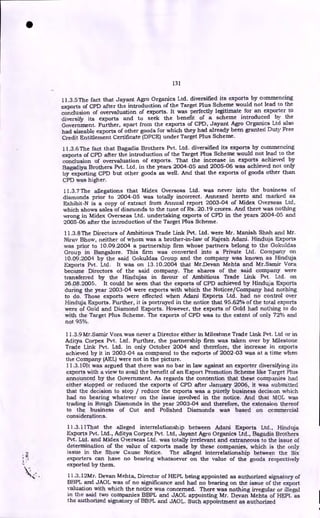 131
11.3.5 The fact that Jayant Agro Organics Ltd. diversified its exports by commencing
exports of CPD after the introduction of the Target Plus Scheme would not lead to the
conclusion of overvaluation of exports. It was perfectly legitimate for an exporter to
diversify its exports and to seek the benefit of a scheme introduced by the
Government. Further, apart from the exports of CPD, Jayant Agro Organics Ltd also
had sizeable exports of other goods for which they had already been granted Duty Free
Credit Entitlement Certificate (DFCE) under Target Plus Scheme.
11.3.6 The fact that Bagadia Brothers Pvt. Ltd. diversified its exports by commencing
exports of CPD after the introduction of the Target Plus Scheme would not lead to the
conclusion of overvaluation of exports. That the increase in exports achieved by
Bagadiya Brothers Pvt. Ltd. in the years 2004-05 and 2005-06 was achieved not only
by exporting CPD but other goods as well. And that the exports of goods other than
CPD was higher.
11.3.7 The allegations that Midex Overseas Ltd. was never into the business of
diamonds prior to 2004-05 was totally incorrect. Annexed hereto and marked as
Exhibit-N is a copy of extract from Annual report 2003-04 of Midex Overseas Ltd,
which shows sales of diamonds to the tune of Rs. 20.1.9 crores. And there was nothing
wrong in Midex Overseas Ltd. undertaking exports of CPD in the years 2004-05 and
2005-06 after the introduction of the Target Plus Scheme.
11.3.8 The Directors of Ambitious Trade Link Pvt. Ltd. were Mr. Manish Shah and Mr.
Nirav Bhow, neither of whom was a brother-in-law of Rajesh Adani. Hinduja Exports
was prior to 10.09.2004 a partnership firm whose partners belong to the Gokuldas
Group in Bangalore. This firm was converted into a Private Ltd. Company on
10.09.2004 by the said Gokuldas Group and the company was known as Hinduja
Exports Pvt. Ltd. It was on 13.10.2004 that Mr.Devan Mehta and Mr.Samir Vora
became Directors of the said company. The shares of the said company were
transferred by the Hindujas in favour of Ambitious Trade Link Pvt. Ltd. on
26.08.2005. It could be seen that the exports of CPD achieved by Hinduja Exports
during the year 2003-04 were exports with which the Noticee/Company had nothing
to do. Those exports were effected when Adani Exports Ltd. had no control over
Hinduja Exports. Further, it is portrayed in the notice that 95.62% of the total exports
were of Gold and Diamond Exports. However, the exports of Gold had nothing to do
with the Target Plus Scheme. The exports of CPD was to the extent of only 72% and
not 95%.
•
11.3.9 Mr.Sarnir Vora was never a Director either in Milestone Trade Link Pvt. Ltd or in
Aditya Corpex Pvt. Ltd. Further, the partnership firm was taken over by Milestone
Trade Link Pvt. Ltd. in only October 2004 and therefore, the increase in exports
achieved by it in 2003-04 as compared to the exports of 2002-03 was at a time when
the Company (AEL) were not in the picture.
11.3.10It was argued that there was no bar in law against an exporter diversifying its
exports with a view to avail the benefit of an Export Promotion Scheme like Target Plus
announced by the Government. As regards the contention that these companies had
either stopped or reduced the exports of CPD after January 2006, it was submitted
that the decision to stop / reduce the exports was a purely business decision which
had no bearing whatever on the issue involved in the notice. And that MOL was
trading in Rough Diamonds in the year 2003-04 and therefore, the extension thereof
to the business of Cut and Polished Diamonds was based on commercial
considerations.
11.3.11That the alleged interrelationship between Adani Exports Ltd., Hinduja
Exports Pvt. Ltd., Aditya Corpex Pvt. Ltd, Jayant Agro Organics Ltd., Bagadia Brothers
Pvt. Ltd. and Midex Overseas Ltd. was totally irrelevant and extraneous to the issue of
determination of the value of exports made by these companies, which is the only
issue in the Show Cause Notice. The alleged interrelationship between the Six
exporters can have no bearing whatsoever on the value of the goods respectively
exported by them.
11.3.12Mr. Devan Mehta, Director of HEPL being appointed as authorized signatory of
BBPL and JAOL was of no significance and had no bearing on the issue of the export
valuation with which the notice was concerned. There was nothing irregular or illegal
in the said two companies BBPL and JAOL appointing Mr. Devan Mehta of HEPL as
the authorized signatory of BBPL and JAOL. Such appointment as authorized
 