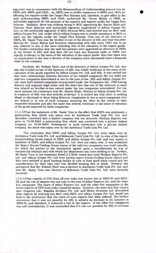 132
signatory was in consonance with the Memorandum of Understanding entered into by
HEPL with BBPL and JAOL. As, HEPL was to render assistance to BBPL and JAOL for
effecting the exports under the Target Plus Scheme and, therefore, to give effect to the
said understanding BBPL and JAOL authorized Mr. Devan Mehta of HEPL as
authorized signatory for the purpose of the imports and exports under the Target Plus
Scheme. Similarly, there was nothing wrong in MOL appointing Mr. Saurin Shah and
Vishwas Shah (director and authorized signatory respectively of Aditya Corpex Pvt
Ltd.) as the authorized signatory of MOL because MOL had entered into an MoU with
Aditya Corpex Pvt. Ltd. under which Aditya Corpex was to render assistance to MOL to
carry out the exports under the Target Plus Scheme. That one of the directors of
HEPL, Mr. Samir Vora was the brother-in-law of the director of AEL and that the other
director Mr. Devan Mehta had business relationship with AEL since 1994 was in no
way relevant to any of the issue including that of the valuation of the export goods.
The further contention that the said two persons were appointed as directors of HEPL
at the behest of AEL and that they did not have any financial stake in HEPL was
equally irrelevant to the issue of the valuation of the export goods. Also that there was
no requirement in law that a director of the company must necessarily have a financial
stake in the company.
Similarly, Mr. Rakesh Shah, one of the directors of Aditya Corpex Pvt. Ltd. was
also the brother-in-law of the directors of AEL was totally irrelevant to the issue of the
valuation of the goods exported by Aditya Corpex Pvt. Ltd. and AEL. It was settled law
that close relationships between directors of two limited companies did not make the
said two companies interrelated or one in the eyes of law. AEL and Aditya Corpex Pvt.
Ltd. were both limited companies incorporated under the Companies Act, 1956 having
distinct and separate legal entity and the mere fact that one of the directors in each
was related as brother-in-law cannot make the two companies interrelated. For the
same reasons the contention that Mr. Saurin Shah, Director of Aditya Corpex Pvt. Ltd
is employee of AEL was also entirely irrelevant. It is settled law that there is nothing
illegal or abnormal in there being directors /employees in two or more companies who
are related or in one of such company assisting the other in the course of their
respective business and also the same was entirely irrelevant to the issue of valuation
of the goods exported by these companies.
11.3.13That the statement of Mr. Samir Vora to the effect that HEPL was previously a
partnership firm which was taken over by Ambitious Trade Link Pvt. Ltd. and
thereafter converted into a limited company was not accurate. Hinduja Exports was
prior to 10.09.2004 a partnership firm which was converted into a private limited
company on 10.09.2004. Subsequent to such conversion into a private limited
company the same was taken over by the Ambitious Trade Link Pvt. Ltd.
The contention that HEPL and Aditya Corpex Pvt. Ltd. were taken over by
Ambitious Trade Link Pvt. Ltd. and Milestone Trade Link Pvt. Ltd. in view of the export
house/trading house status of HEPL and Aditya Corpex Pvt. Ltd. and that assets or
liabilities of HEPL and Aditya Corpex Pvt. Ltd. were not taken over. It was submitted
the Export House/Trading House status of the said two companies was itself valuable
for which the parties to the transaction agreed upon a consideration by way of
commercial decision and with which the department can have nothing to do. Further,
Mr.Samir Vora in his statement dated 2.2.2006 stated that both Hinduja Exports Pvt.
Ltd. and. Aditya Corpex Pvt. Ltd were having export house/trading house status and
they were entitled to good banking facility in view of their good track record and the
consideration for their take over was decided keeping this in mind. However the
averments that Mr. Rakesh Shah was a director in Ambitious Trade Link Pvt. Ltd. and
that Mr. Samir Vora was Director of Milestone Trade Link Pvt. Ltd. were factually
incorrect.
11.3.14That exports of CPD from all over India had shown rise in 2004-05 and 2005-
06 and the rise of exports was not only in the case of Adani Exports Ltd. and the other
five companies. The share of Adani Exports Ltd. and the other five companies in the
entire exports of CPD from India remained steady. However, the mere fact that Jayant
Agro Organics Ltd., Bagadia Brothers Pvt. Ltd. and Midex Overseas Ltd. diversified
their exports by entering into MoU with HEPL and Aditya Corpex Pvt. Ltd. would not
lead to the conclusion that the value of such exports had been inflated. The further
contention that it was not possible for AEL to achieve an increase in its turnover in
2005-06 and therefore, it achieved a rise in the exports of the other five companies
was self contradictory. It was contended that if it was not possible for AEL to increase
 