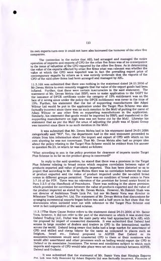 133
its own exports turn-over it could not have also increased the turnover of the other five
companies.
The contention in the notice that AEL had arranged and managed the entire
operation of imports and exports of CPD for the other five firms was of no consequence
to the issue of valuation of the CPD exported by the other five firms. As in determining
the value of the exports effected by other five firms what was relevant was whether the
value at which the CPI) were exported was in fact the prevailing export price of
contemporary exports by others as it was entirely irrelevant that the exports of the
CPD of the said other firms had been arranged and managed by AEL.
11.3.16It was submitted that there was nothing in the statement dated 24.01.2006 of
Mr.Deven Mehta to even remotely suggests that the value of the export goods had been
inflated. Further, that there were certain inaccuracies in the said statement. The
statement of Mr. Devan Mehta that BBPL were to make application to the DGFT for
the issuance of DFCE certificate under the category of 15% entitlement was on the
face of it wrong since under the policy the DFCE entitlement was never to the tune of
15%. Further, his statement that the list of supporting manufactures like Adani
Wilmar Ltd would be put in the application under the Target Plus Scheme was also
factually incorrect since there was no such mention in the MoU of putting the name of
Adani Wilmar or any other firm as supporting manufacturer in the application.
Similarly, his statement that goods would be imported by BBPL and transferred to the
supporting manufacturer on high seas was not borne out by the MoU. Likewise his
statement that as per the MoU the onus of adjusting the profit was of Adani Group
was incorrect since there is no such mention in the MoU.
It was submitted that Mr. Deven Mehta had in his statement dated 24.01.2006
categorically said "NO". Yet, the department had in the said statement proceeded to
obtain from him information about the import and export of CPD with which on his
own showing he was not conversant. That Mr. Devan Mehta also had no proper idea
about the policy relating to the Target Plus Scheme would be evident from his answer
to question No.23, in which he was asked as follows:
"What according to you is the policy provision for clearance of imports under Target
Plus Scheme in so far as the product group is concerned?"
In reply to the said question, he stated that there was a provision in the Target
Plus Scheme relating to broad nexus which requires correlation between value of
products exported and value of products imported. This has been distorted so as to
project that according to Mr. Devan Mehta there was no correlation between the value
of product exported and the value of product imported under the so-called broad
nexus in different groups permitted. There was no condition of broad nexus in Para
3_7.16 of the FTP. There was no relevance of the provision for broad nexus found in
Para 3.2.5 of the Handbook of Procedures. There was nothing in the above provision
which provided for correlation between the value of products exported and the value of
the product imported as stated by Mr. Devan Mehta. However, Mr.Rakesh Shah was
not director of Ambitious Trade Link Pvt. Ltd nor Mr.Samir Vora was director in
Milestone Trade Links Pvt. Ltd. The statement of Mr. Devan Mehta that discussions for
arranging incremental exports began before two and a half years in fact show that the
discussions when initiated were not with reference to the Target Plus Scheme and
were in fact independent of the said scheme.
11.3.17The Show Cause Notice refers to the statement dated 24.01.2006 of Mr. Samir
Vora, however, it did not refer to the part of the statement in which it was stated that
Daboul Trading LLC, Dubai was the main party who had approached M/s AEL with
the proposal for import of unassorted diamonds. It was submitted that Daboul had
access to large number of dealers and traders in CPD in the international market
across the world. Daboul being aware that India had a large market for assortment of
CPD and skilled and cheap labour for the same as compared to places such as
Belgium, Israel etc., Daboul proposed to AGFZE that Daboul or its
associates/nominees would send unassorted CPD to them or their nominees who
would after assortment and other processes such as boiling would export the CPD to
Daboul or its associates /nominees. The terms and conditions subject to which such
imports and exports of CPD would take place were set out in contract between AGFZE,
Daboul and Gudarni.
I
It was submitted that the statement of Mr. Samir Vora that Hinduja Exports
Pvt. Ltd. was fully financed by Adani Exports Ltd was factually incorrect. Finances of
 