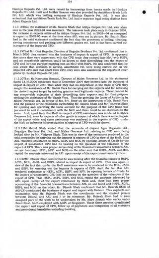 134
Hinduja Exports Pvt. Ltd. were raised by borrowings from banks made by Hinduja
Exports Pvt. Ltd. itself and further finance was also provided by Ambitious Trade Link
Pvt. Ltd. which was holding company of Hinduja Exports Pvt. Ltd. It was also
submitted that Ambitious Trade Link Pvt. Ltd. had a separate legal entity distinct from
Adani Exports Ltd.
11.3.18That the statement of Mr. Saurin Shah that Aditya Corpex Pvt. Ltd. was taken
over in the year 2003-04 was incorrect. The takeover took place only in October 2004,
the increase in exports achieved by Aditya Corpex Pvt. Ltd. in 2003-04 as compared
to export in 2002-03 were at the time when AEL was not in picture. Mr. Saurin Shah
had in the said statement confirmed the fact that the processes of boiling, cleaning,
sieving assortment and packing into different grades etc. had in fact been carried out
in respect of the imported CPD.
11.3.19That Mr. Omi Bagadia, Director of Bagadia Brothers Pvt. Ltd. confirmed that in
March 2005 they entered into the business of import & export of CPD. It appeared
that since they were conversant with the CPD trade they entered into MoU with HEPL
and no conceivable objection could be drawn to their diversifying into the export of
CPD and for that purpose entering into an MoU with HEPL. He also confirmed that he
was aware that activities of sieving, assortment etc. were being carried out on the
imported CPD and that apart from CPD, they were also assisted in the exports of other
goods by Hinduja Exports Pvt_Ltd.
11.3.20That Mr.Narottam Somani, Director of Midex Overseas Ltd. in his statement
dated 13.03.2006 confirmed that in December 2004 they entered into the business of
import & export of CPD. That since they had no experience in the trade of CPD they
sought the assistance of Mr. Samir Vora for carrying out the exports and for achieving
the desired export target by making genuine and legitimate exports. There cannot be
any conceivable objection to their diversifying their exports and for that purpose
seeking the assistance of Mr. Samir Vora. That the granting the Letter of Authority by
Midex Overseas Ltd. in favour of Ms. P.V. Reny on the instruction of Mr. Samir Vora
and the passing of the resolution authorizing Mr. Saurin Shah and Mr. Vishwas Shah
for opening and operating the bank account for the purpose of the CPD trade was
pursuant to and in consonance with the MoU and there could be no objection for the
same. Arid, apart from the MoU in respect of CPD assistance was rendered to Midex
Overseas Ltd. even for exports of other goods in respect of which there was no dispute
of the export value and since assistance was rendered in the exports of CPD under
the MoU no inference of overvaluation of exports of CPD would be drawn.
11.3.21Mr.Mehul Shah stated that the accounts of Jayant Agro Organics Ltd.,
Bagadiya Brothers Pvt. Ltd. and Midex Overseas Ltd. relating to CPD were being
looked after by Mr. Vishwas Shah. This was in view of the assistance rendered to the
said companies for carrying out the imports & exports of CPD in view of the MoU. That
AEL rendered assistance to HEPL, ACPL and MOL by opening Letters of Credit for the
import of unassorted CPD had no bearing on the question of the valuation of the
export of CPD. There was proper accounting of the financial transactions between AEL
on one hand and HEPL, ACPL and MOL on the other and that HEPL, ACPL and MOL
repaid the amounts advanced by AEL upon receipt of the export remittance by them.
11.3.22Mr. Bhavik Shah stated that he was looking after the financial issues of HEPL,
ACPL, MOL, JAOL and BBPL related to import & export of CPD. This was again in
view of the fact that under the MoU assistance was to be rendered to the MOL, JAOL
and BBPL for carrying out the imports & exports of CPD. And, the fact that AEL
rendered assistance to HEPL, ACPL, BBPL and MOL by opening Letters of Credit for
the import of unassorted CPD had no bearing on the qUestion of the valuation of the
export of CPD. That HEPL, ACPL, BBPL and MOL repaid the amounts advanced by
AEL upon receipt of the export remittance by them and, there had been proper
accounting of the financial transactions between AEL on one hand and HEPL, ACPL,
BBPL and MOL on the other. Mr. Bhavik Shah confirmed that Mr. Rakesh Shah of
AGFZE coordinated the business of export and import with Daboul. This supports our
submission that Mr. Rakesh Shah was the coordinator and the contact person
between Daboul and AEL and / or its nominees. Mr. Rakesh Shah had in turn
assigned part of the work to be undertaken by Ms. Mary Joseph who works under
Sunil Shah, both employed with AGPL at Singapore. These three persons coordinated
the import and export of CPD, follow up of payments and completion of all statutory
and procedural formalities including banking.
 