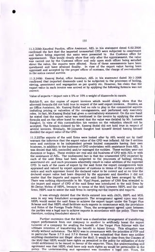 135
11.3.23Mr.Kaushal Pandya, office Assistant, AEL in his statement dated 6.02.2006
confirmed the fact that the imported unassorted CPD were subjected to assortment
and before being exported the same were presented to the Customs office for
appraisement. This would clearly show that only after the appraisement, the value
was carried out by the Customs officer and only upon such officer being satisfied
about the value, the exports were effected. None of these assessments have been
questioned and have attained finality. In view of the export value having been
appraised and accepted by the proper officer of customs, the charge of overvaluation
in the notice cannot survive.
I1.3.24Mr. Kamraj Bodal, office Assistant, AEL in his statement dated 30-1-2006
confirmed that imported diamonds used to be subjected to the processes of boding,
sieving, assortment and segregation as per quality etc. However, his claim that the
export value in each invoice was arrived at by applying the following formula was not
correct:
Value of exports = import rate x 5% or 10% x weight of diamonds in carats.
Exhibit-R, are the copies of export invoices which would clearly show that the
aforesaid formula did not hold true in respect of the said export invoices. Besides, as
an Office Assistant, Mr. Kamraj Bodal had no role to play in the commercial aspects
including pricing or valuation of the consignments, and performed only executory
roles. In fact, Mr.Karriraj Bodal had given a contradictory statement. On the one hand
he stated that the export value was mentioned in the invoice by applying the above
formula and on the other hand he stated that the value was decided by Mr. Lumesh
Sanghvi. In view of this contradiction his version on the valuation should not be
accepted. The formula claimed by Mr. Karnraj Bodal did not hold true in respect of
several invoices. Similarly, Mr.Lumesh Sanghvi had himself denied having himself
decided the export value of the CPD.
11.3.25The exports of the said firms were looked after by AEL would not by itself
warrant the inference that the export value of the CPD was inflated. All the 5 entities
were and continue to be independent private limited companies having their own
business, in addition to the business of CPD undertaken with assistance from AEL. It
was denied that AEL controlled and/or managed the entities. These entities were not
dummies or bogus. These entities are real and did business of CPD with AEL or with
the assistance of AEL. The undisputed fact is that the unassorted CPD imported by
each of the said firms had been subjected to the processes of boiling; sieving,
assortment etc. and such processes admittedly result in value addition of the exported
CPD. In each of the cases of export by the said firms the export consignments were
appraised and valued by expert appraiser of customs in terms of the customs public
notice and such appraiser found the declared value to be correct and at no time the
declared export value had been disputed by the appraiser and therefore it did not
matter that the imports and exports of the said firms had been arranged by AEL.
There was nothing objectionable in Mr. Vipul Popat, partner of CHA firm attended to
the import and export of CPD of the said firms was introduced to the said firms by
Mr.Devan Mehta of HEPL, because in terms of the MoU between HEPL and the said
firms, HEPL was to assist the said firms in carrying out the imports and exports.
It was strongly denied that the MoUs entered into with JAOL, BBPL and MOL
were in any way fraudulent arrangements. The arrangement agreed upon was that
HEPL would assist the said firms to achieve the export target under the Target Plus
Scheme and that HEPL shall facilitate such exports in consonance with the provisions
and Rules of the Foreign Trade Policy. Thus, the arrangement agreed upon between
the parties was a legal one to achieve exports in accordance with the policy. There was
therefore, nothing fraudulent about it.
Further contenion that the MoU was a clandestine arrangement of transferring
export performance from one company to another to artificially boost the export
turnover of a company for availing the benefit of the Target Plus Scheme with the
ultimate intention of transferring the benefit to Adani Group. This allegation was
wholly without substance. The MOU was in consonance with the priorities of FTP and
in particular Paras 3.7.5 and 3.7.6 thereof. It was submitted that there was neither
anything clandestine nor illegal about the MoU. It would be clear from the Clauses of
the MoU that HEPL would have rights as permitted in the policy for utilization of duty
credit entitlement to be issued in favour of the exporter. Thus, the understanding and
agreement was that HEPL shall have only such rights as would be permissible in the
policy. The understanding and agreement was therefore a legal one. Thus, the
a
 