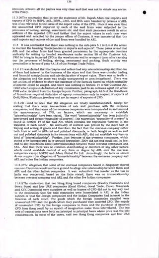 136
intention between all the parites was very clear and that was not to violate any norms
of the Policy.
I1.3.26The contention that as per the statement of Mr. Rajesh Adani the imports and
exports of CPD by HEPL, ACL, BBPL, JAOL and MOL were handled by persons of AEL
was of no relevance to the issue of the export value of the CPD. Once it was clear that
the unassorted CPD imported by each of the said firms were subjected to the
processes of boiling, sieving, assortment etc. and that such processes result in value
addition of the exported CPD and further that the export values in each case were
appraised and accepted by the proper officer of Customs, it was immaterial that the
said imports and exports of the said firms were handled by AEL.
11.4 It was contended that there was nothing in the sub-para 6.1 to 6.4 of the notice
to warrant the heading "discrepancies in imports and exports". These paras reveal that
AEL and the other firms had been granted permission by the appropriate customs
authority for setting up bonded warehouses under section 58 of the Customs Act,
1962 to bring in imported CPD in the warehouses and to re-export them after carrying
out the processes of boiling, sieving, assortment and packing. Such activity was
permissible in terms of para 4A.18 of the Foreign Trade Policy.
11.4.1 It was denied that the buyers and sellers had any interrelationship and that one
of them had interest in the business of the other and that there was circular trading
and financial manipulation and mis-declaration of export value. There was no truth in
the allegation and the same was totally unsupported or unsubstantiated. There was
not an iota of evidence to show the existence of the factuals based on which mutuality
of interest could be alleged. And there was nothing in Section 14 of the Customs Act,
1962 which required deduction of any commission paid to an overseas agent out of the
FOB value received from the foreign buyers. Further, paragraph 4A.5 of the Handbook
of Procedures required deduction of agency commission only in respect of exports of
Gold/Silver/Platinum jewellery and not in respect of exports of CPD.
11.4.2 It could be seen that the allegation are totally unsubstantiated. Except for
stating that there were transactions of sale and purchase with the overseas
companies, and that some of the overseas companies were incorporated in and around
the announcement of TPS, no factors, which are necessary to establish
"interrelationship" have been stated. The word "interrelationship" has been judicially
interpreted and means "mutuality of interest". The expression "mutuality of interest" is
found in Section 14 of the said Act, which contains the expression "interest in the
business of each other". No mutuality of interest was proved by the mere fact of
buying and selling of goods and therefore, the fact that the overseas company either
both from or sold to AEL cut and polished diamonds, or both bought as well as sold
cut and polished diamonds in its transactions with AEL, did not establish any form or
kind of "interrelationship". Further, just because of the overseas companies, which
stated to be incorporated in or around September, 2004 did not and could not, in law,
lead to any conclusion about interrelationship between those overseas companies and
AEL. And that there was no common shareholding or directors or any other factors
which could establish control of any form or degree by AEL over the overseas
companies except AGFZE and Adani Global Pte Ltd. Accordingly, the facts as stated
do not support the allegation of "interrelationship" between the overseas company and
AEL and other five Indian companies.
11.4.3The allegation that some of the overseas companies based in Singapore shared
common Directors would not be a ground to allege interrelationship between them and
AEL and the other Indian companies. It was submitted that insofar as the law in
India was concerned, based on the facts stated, there was no interrelationship
between overseas company and AEL and the other five Indian companies.
11.4.5 The contention that two Hong Kong based companies (Kwality Diamonds and
Seven Stars) and four UAE companies (Excel Global, Jewel Trade, Crown Diamonds
and KVK Diamonds) were suppliers as well as buyers of CPD did not in any way lead
to the conclusion that the said companies were interrelated to AEL or the Indian
entities or that the foreign companies and the Indian Companies had interest in the
business of each other. The goods which the foreign companies supplied were
unassorted CPD and the goods which they purchased were assorted CPD. The supply
of unassorted CPD by the foreign companies to them and the purchase of assorted
CPD from them could by no stretch of imagination make them interrelated. The two
sets of transactions were both on principal to principal basis where price was the sole
consideration. In most of the cases, said two Hong Kong companies and four UAE
 