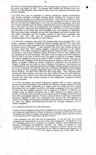 138
that both the starting and closing down of the business had nothing to do with TPS or
the export and import of CPD. On enquiry with AGFZE and through them with
Daboul, that Ms.Nishaben Vijay Gandhi closed down the business for personal and
domestic reasons.
11.4.9 That there was no connection or relation whatsoever between Ms.Nishaben
Vijay Gandhi, proprietor of Wingate Trading, Sphere Trading, PNJ Trading & Little
Heart Creation and AEL or the other five Indian firms. There was no evidence to show
any interrelationship between the said three overseas companies on the one hand and
AEL and the other five Indian firms on the other nor was there anything to show that
the overseas companies and the Indian companies had interest in the business of each
other. And since the dates of incorporation and stoppage of business of Wingate
Trading, Sphere Trading and PNJ Trading alleged in the notice are not substantiated,
the contention in the notice that these companies came into existence in September
2004 and closed down suddenly was also not substantiated and must therefore, fail.
The further contention that the business volumes of these three companies were
achieved only with AEL and its groups/associated companies was also
unsubstantiated and not supported by any evidence.
11.4.10F urther contention that while PNJ Trading Hong Kong supplied CPD to the
Indian companies, Wingate Trading and Sphere Trading imported CPD with value
addition from the Indian companies and it was alleged that this was quite unheard of
in normal course of business. It was submitted that there was nothing wrong and
abnormal about this. PNJ Trading supplied unassorted diamonds to the Indian
companies. The Indian Companies supplied assorted diamonds after boiling, sieving,
assorting etc. and it was absolutely normal that there would be value addition after
the carrying out of these processes. That apart, while the import from PNJ Trading in
2004-05 was to the tune of Rs.99 crores, the export in 2004-05 to Wingate Trading
and Sphere Trading was only to the extent of USD 16 Million. Further, there was no
import from PNJ Trading in 2005-06 whereas there are exports to the tune of USD 138
Million to Wingate Trading and Sphere Trading.The contention that the address of
Wingate Trading was the same as that of Kamsun Development International was
unsubstantiated. The business registration of Wingate Trading, Hong Kong shows that
the place of business was different from that of Kamsun Development International
Ltd as given in their business registration which was Room 2406, Block-A, Perfect
Mount Gardens, I Po Man Street, Shau Kei Wan, Hong Kong. Even assuming while
denying that their addresses are same, how that could prove that the said companies
were related to the noticee or the other five Indian Companies. And that it was quite
common and there was nothing unusual in two independent companies sharing
common premises.
11.4.11:Me contention that Global Enterprises supplied CPD to Indian companies
whereas Kamsun Development International and Wingate Trading imported the CPD
from_the same Indian Companies at a higher price was totally incorrect. Global
Enterprises had not supplied any CPD to the Indian companies in the year 2004-05
whereas AEL had supplied assorted CPD to Kamsun in 2004-05. In 2005-06 the
supplies made by Global Enterprise were to MOL whereas the imports made by
Kainsun in 2005-06 were from AEL and the imports made by Wingate in 2005-06 were
from ACPL and Bagadia Brothers. Further it must be borne in mind that what Global
Enterprise supplied to MOL were unassorted CPD whereas the CPD imported by
Kamsun and Wingate Trading from the Indian Companies were assorted CPD. This did
net prove any alleged interrelationship between the overseas companies and the
Indian companies.
It is contented in para 8.2 (vi) of the notice that:
"lnspite of these companies being newly established and new to the trade of CPD, they
had shown an unprecedented volume of imports and exports of CPD with the Indian
Companies and that too during a short span of over one year, which even the veterans
in the business of CPD would have aspired to achieve."
it was submitted that this was only an insinuation. It was not clear as to which
companies are being referred to by the words "these companies". Paragraph 8.2 (i) to
(v) is speaking about three companies viz. Wingate Trading, Global Enterprises and
Kamsun Development International. Therefore, the Clause (vi) speaks of "these
companies" it would refer to the said three companies. However, Clause (vii) states
that the above facts were substantiated by the details of imports and exports of the
+nble Liven in Clause (vii), which table refers to
 
