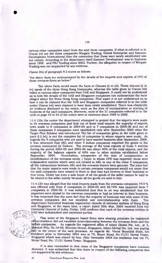 139
various other companies apart from the said three companies. If what is referred to in
Clause (vi) are the three companies Wingate Trading, Global Enterprise and Karnsun
Development International then the contention that these were newly established was
not correct. According to the department itself Kamsun Development was in business
since 1998 and PNJ Trading since 2003. Further, the allegation in respect of Wingate
Trading was not supported by any evidence.
Clause (vii) of paragraph 8.2 states as follows:
"the above facts are substantiated by the details of the imports and exports of CPD of
these overseas firms as below:"
The above facts would mean the facts in Clauses (i) to (vi). These clauses (i) to
(vi) speak of the three Hong Kong Companies, whereas the table given in Clause (vii)
refers to various other companies from UAE and Singapore. It could not be understood
as to how the details of the UAE and Singapore companies can substantiate the facts
alleged about the three Hong Kong companies. That apart it is not understood as to
how it can be claimed that the UAE and Singapore companies referred to in the table
under Clause (vii) were claimed to have been newly established. There was absolutely
no evidence disclosed in the notice, such as the date of incorporation or starting of
business of the said companies. Moreover, most of the 21 companies referred to in the
table at page 42 to 44 of the notice were in existence since 1988 to 2000.
11.4.12In the notice the department attempted to project that the exports were made
to 24 overseas companies and that out of these total exports the majority of exports
were made to 8 companies in 2004-05 and to 7 companies in 2005-06 and out of
these companies 5 companies were established only after September 2004 when the
Target Plus Scheme was introduced. The list of companies given in the table given in
para 8.2 (vii) is not the complete list of companies to whom exports were made. As
regards the 5 companies who are said to have started business after September, 2004,
it was reiterated that AEL and other 5 Indian companies exported the goods to the
persons nominated by Daboul. The average of the total exports of these 5 entities
during the period 2004-05 and 2005-06 was about 40% of the total exports, and the
majority of the balance exports of 60% was to other entities established before
September, 2004. Nonetheless, irrespective of the date of incorporation or
establishment of the overseas entity / buyer to whom CPD was exported, these were
independent entities which were not related to AEL or any of the other 5 companies,
all the transactions between AEL and the overseas buyers were genuine. The mere fact
that the major exports were made to certain overseas companies would not mean that
the said companies were related to them or that they had interest in their business or
vice versa. Under law even a sole buyer of all the goods of the seller cannot be said to
be related to the seller merely because all the goods are sold to him.
11.4.131t was alleged that the total imports made from the overseas companies 79.4 %
was effected only from 8 companies in 2004-05 and 84.74% was imported from 7
companies in 2005-06. It was submitted that this in no way established that the
importers were related to the overseas companies or had an interest in their business.
It was reiterated that the mere fact that the majority of business was with some of the
overseas companies did not establish any interrelationship with them. The
department furnished business registration records of overseas entities of Hong Kong
and Singapore, at the same time, a report dated 30th May, 2006 received from the
Consulate General of India, Dubai., UAE confirms that each of the overseas entities in
• .,
( • ....UAE were independent and unrelated parties.
That some of the Singapore based firms were sharing premises for registered
office/residence did not establish interrelationship between the overseas firms and the
Idtftan companies. As regards the registered office of Adani Global Pte. Ltd., at 3,
,/,*hicnton Way, No.19-08, Shenton House, Singapore, Adani Global Pte. Ltd. was paying
cAb to the owner of the said premises. As regards Mr. Vinod Shantilal Shah, his
) ••"•'',-1
-esidence prior to November 2004 was at 75, Meyer Road, No.17/01 Hawai Tower,
)
Singapore which was owned by him. After November 2004 his residence was not 75,
Meyer Road, No. 17/01 Hawai Tower, Singapore.
It is also contended in that some of the Singapore companies have common
directors. It was submitted that this claim in respect of the following companies was
not supported by any evidence:
a) Gracious Exports Pte. Ltd.
•
*4 •
 