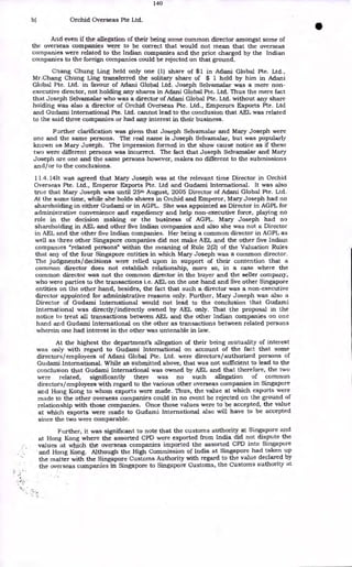 140
b) Orchid Overseas Pte Ltd.
And even if the allegation of their being some common director amongst some of
the overseas companies were to be correct that would not mean that the overseas
companies were related to the Indian companies and the price charged by the Indian
companies to the foreign companies could be rejected on that ground.
Chang Chung Ling held only one (1) share of $1 in Adani Global Pte. Ltd.,
Mr.Chang Chung Ling transferred the solitary share of $ 1 held by him in Adani
Global Pte. Ltd. in favour of Adani Global Ltd. Joseph Selvamalar was a mere non-
executive director, not holding any shares in Adani Global Pte. Ltd. Thus the mere fact
that Joseph Selvarnalar who was a director of Adani Global Pte. Ltd. without any share
holding was also a director of Orchid Overseas Pte. Ltd., Emperors Exports Pte. Ltd
and Gudami International Pte. Ltd. cannot lead to the conclusion that AEL was related
to the said three companies or had any interest in their business.
Further clarification was given that Joseph Selvamalar and Mary Joseph were
one and the same persons. The real name is Joseph Selvamalar, but was popularly
known as Mary Joseph. The impression formed in the show cause notice as if these
two were different persons was incorrect. The fact that Joseph Selvamalar and Mary
Joseph are one and the same persons however, makes no different to the submissions
and/or to the conclusions.
11.4.141t was agreed that Mary Joseph was at the relevant time Director in Orchid
Overseas Pte. Ltd., Emperor Exports Pte. Ltd and Gudami International. It was also
true that Mary Joseph was until 25th August, 2005 Director of Adani Global Pte. Ltd.
At the same time, while she holds shares in Orchid and Emperor, Mary Joseph had no
shareholding in either Gudami or in AGPL. She was appointed as Director in AGPL for
administrative convenience and expediency and help non-executive force, playing no
role in the decision making or the business of AGPL. Mary Joseph had no
shareholding in AEL and other five Indian companies and also she was not a Director
in AEL and the other five Indian companies. Her being a common director in AGPL as
well as three other Singapore companies did not make AEL and the other five Indian
companies "related persons" within the meaning of Rule 2(2) of the Valuation Rules
that any of the four Singapore entities in which Mary Joseph was a common director.
The judgments/decisions were relied upon in support of their contention that a
common director does not establish relationship, more so, in a case where the
common director was not the common director in the buyer and the seller company,
who were parties to the transactions i.e. AEL on the one hand and five other Singapore
entities on the other hand, besides, the fact that such a director was a non-executive
director appointed for administrative reasons only. Further, Mary Joseph was also a
Director of Gudami International would not lead to the conclusion that Gudami
International was directly/indirectly owned by AEL only. That the proposal in the
notice to treat all transactions between AEL and the other Indian companies on one
hand and Gudami International on the other as transactions between related persons
wherein one had interest in the other was untenable in law.
At the highest the department's allegation of their being mutuality of interest
was only with regard to Gudami International on account of the fact that some
directors/employees of Adani Global Pte. Ltd. were directors/authorized persons of
Gudami International. While as submitted above, that was not sufficient to lead to the
conclusion that Gudami International was owned by AEL and that therefore, the two
were related, significantly there was no such allegation of common
directors/employees with regard to the various other overseas companies in Singapore
and Hong Kong to whom exports were made. Thus, the value at which exports were
made to the other overseas companies could in no event be rejected on the ground of
relationship with those companies. Once those values were to be accepted, the value
at which exports were made to Gudami International also will have to be accepted
since the two were comparable.
Further, it was significant to note that the customs authority at Singapore and
at Hong Kong where the assorted CPD were exported from India did not dispute the
values at which the overseas companies imported the assorted CPD into Singapore
and Hong Kong. Although the High Commission of India at Singapore had taken up
the matter with the Singapore Customs Authority with regard to the value declared by
the overseas companies in Singapore to Singapore Customs, the Customs authority at
•
 